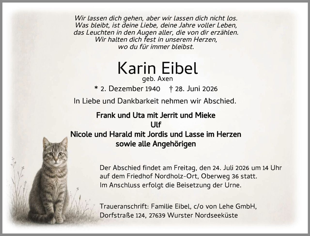 <i>Wir lassen dich gehen, aber wir lassen dich nicht los.<br>Was bleibt, ist deine Liebe, deine Jahre voller Leben,<br>das Leuchten in den Augen aller, die von dir erzählen.<br>Wir halten dich fest in unserem Herzen,<br>wo du für immer bleibst.</i><br><br><strong>Karin Eibel</strong><br>geb. Axen<br>* 2. Dezember 1940 † 28. Juni 2026<br><br>In Liebe und Dankbarkeit nehmen wir Abschied.<br><br><strong>Frank und Uta mit Jerrit und Mieke<br>Ulf<br>Nicole und Harald mit Jordis und Lasse im Herzen<br>sowie alle Angehörigen</strong><br><br>Der Abschied findet am Freitag, den 24. Juli 2026 um 14 Uhr auf dem Friedhof Nordholz-Ort, Oberweg 36 statt.<br>Im Anschluss erfolgt die Beisetzung der Urne.<br><br>Traueranschrift: Familie Eibel, c/o von Lehe GmbH,<br>Dorfstraße 124, 27639 Wurster Nordseeküste