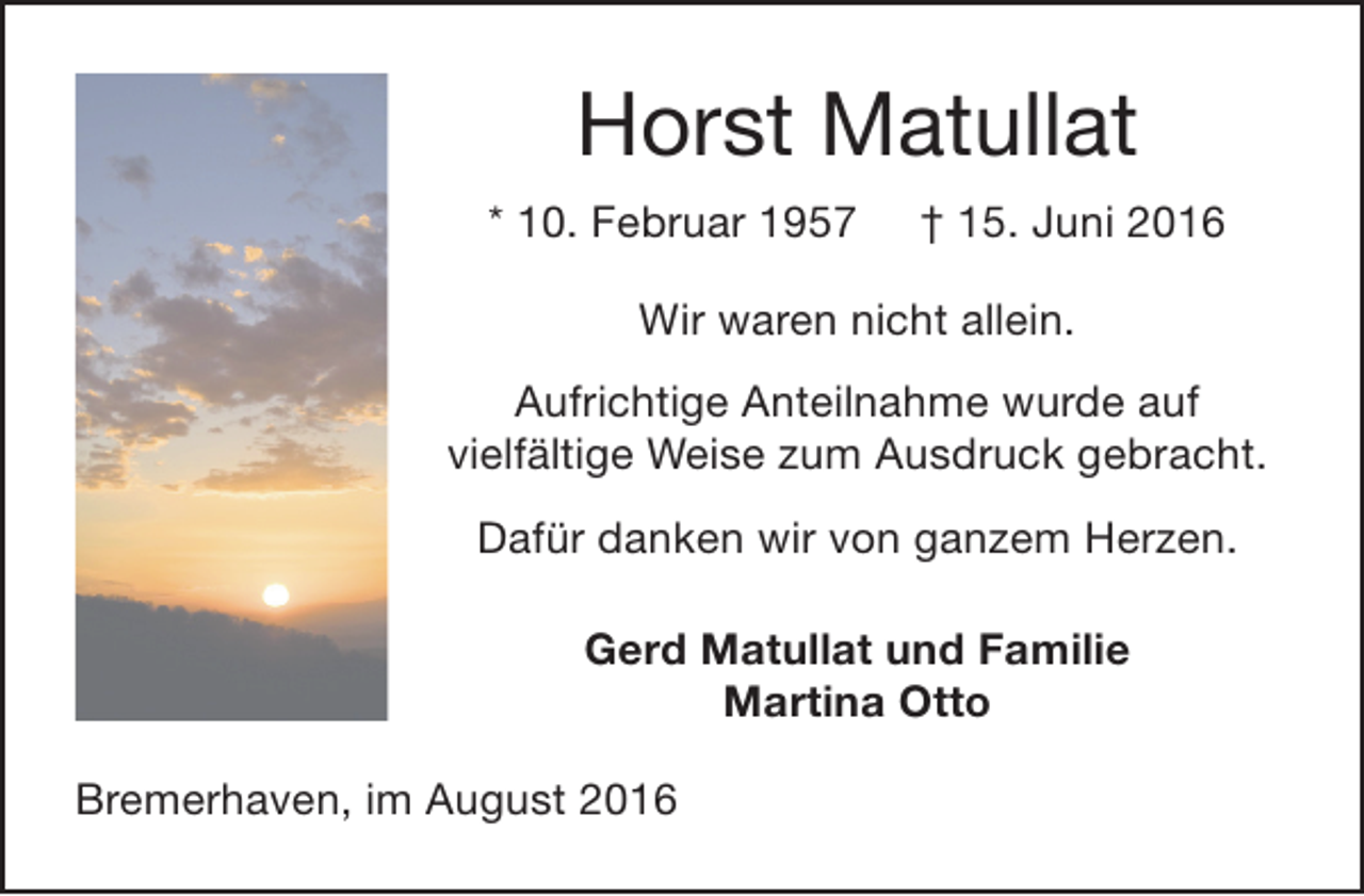 <p>Horst Matullat<br />* 10. Februar 1957</p><p>† 15. Juni 2016</p><p>Wir waren nicht allein.<br />Aufrichtige Anteilnahme wurde auf<br />vielfältige Weise zum Ausdruck gebracht.<br />Dafür danken wir von ganzem Herzen.<br />Gerd Matullat und Familie<br />Martina Otto<br />Bremerhaven, im August 2016</p>