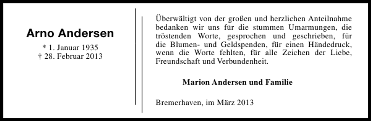 <p>Arno Andersen<br />* 1. Januar 1935<br />† 28. Februar 2013</p><p>Überwältigt von der großen und herzlichen Anteilnahme<br />bedanken wir uns für die stummen Umarmungen, die<br />tröstenden Worte, gesprochen und geschrieben, für<br />die Blumen- und Geldspenden, für einen Händedruck,<br />wenn die Worte fehlten, für alle Zeichen der Liebe,<br />Freundschaft und Verbundenheit.<br />Marion Andersen und Familie<br />Bremerhaven, im März 2013</p>