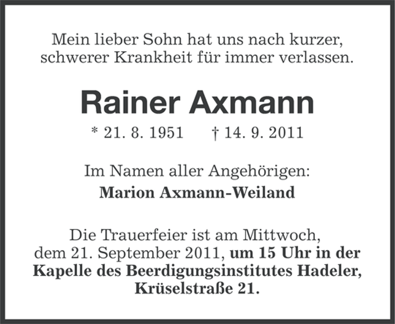 <p>Mein lieber Sohn hat uns nach kurzer,<br />schwerer Krankheit für immer verlassen.</p><p>Rainer Axmann<br />* 21. 8. 1951</p><p>† 14. 9. 2011</p><p>Im Namen aller Angehörigen:<br />Marion Axmann-Weiland<br />Die Trauerfeier ist am Mittwoch,<br />dem 21. September 2011, um 15 Uhr in der<br />Kapelle des Beerdigungsinstitutes Hadeler,<br />Krüselstraße 21.</p>