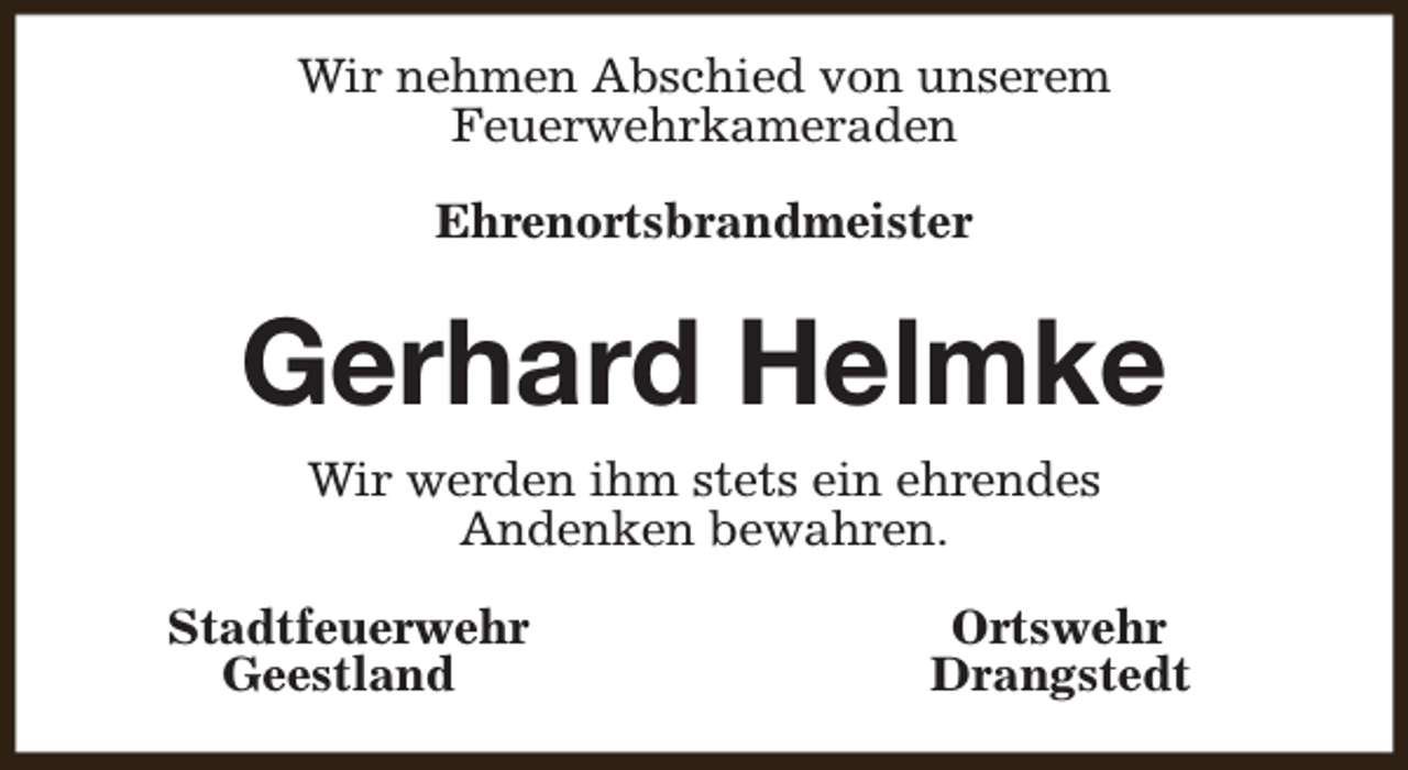<p>Wir nehmen Abschied von unserem<br />Feuerwehrkameraden<br />Ehrenortsbrandmeister</p><p>Gerhard Helmke<br />Wir werden ihm stets ein ehrendes<br />Andenken bewahren.<br />Stadtfeuerwehr<br />Geestland</p><p>Ortswehr<br />Drangstedt</p>