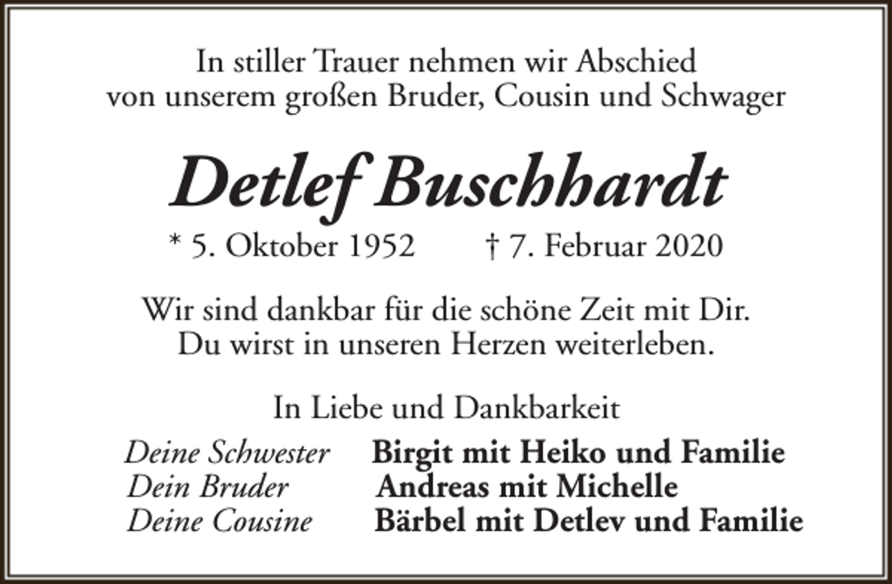 <p>In stiller Trauer nehmen wir Abschied<br />von unserem großen Bruder, Cousin und Schwager</p><p>Detlef Buschhardt<br />* 5. Oktober 1952</p><p>† 7. Februar 2020</p><p>Wir sind dankbar für die schöne Zeit mit Dir.<br />Du wirst in unseren Herzen weiterleben.<br />In Liebe und Dankbarkeit<br />Deine Schwester Birgit mit Heiko und Familie<br />Dein Bruder<br />Andreas mit Michelle<br />Deine Cousine<br />Bärbel mit Detlev und Familie</p>