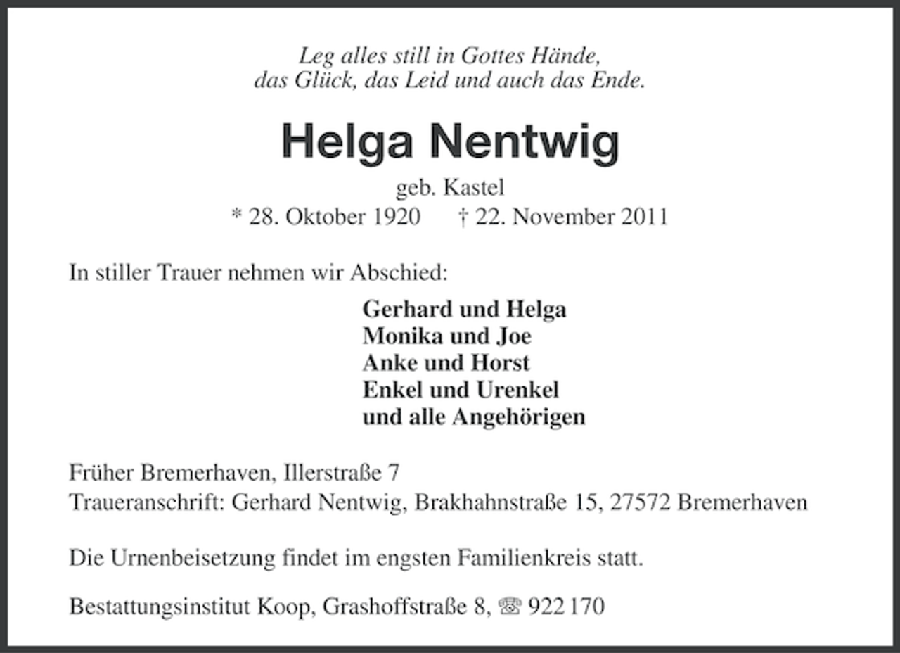 <p>Leg alles still in Gottes Hände,<br />das Glück, das Leid und auch das Ende.</p><p>Helga Nentwig<br />geb. Kastel<br />* 28. Oktober 1920 † 22. November 2011<br />In stiller Trauer nehmen wir Abschied:<br />Gerhard und Helga<br />Monika und Joe<br />Anke und Horst<br />Enkel und Urenkel<br />und alle Angehörigen<br />Früher Bremerhaven, Illerstraße 7<br />Traueranschrift: Gerhard Nentwig, Brakhahnstraße 15, 27572 Bremerhaven<br />Die Urnenbeisetzung findet im engsten Familienkreis statt.<br />Bestattungsinstitut Koop, Grashoffstraße 8, 922 170</p>