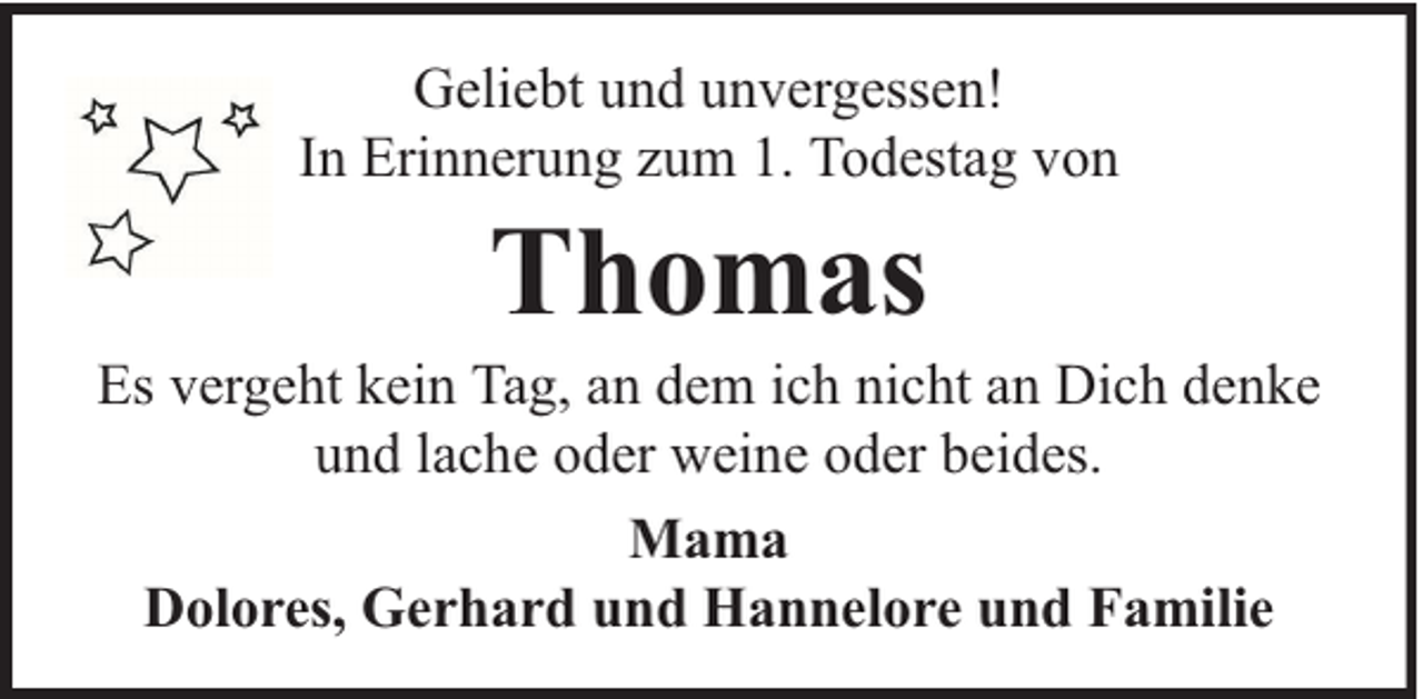 <p>Geliebt und unvergessen!<br />In Erinnerung zum 1. Todestag von</p><p>Thomas</p><p>Es vergeht kein Tag, an dem ich nicht an Dich denke<br />und lache oder weine oder beides.<br />Mama<br />Dolores, Gerhard und Hannelore und Familie</p>