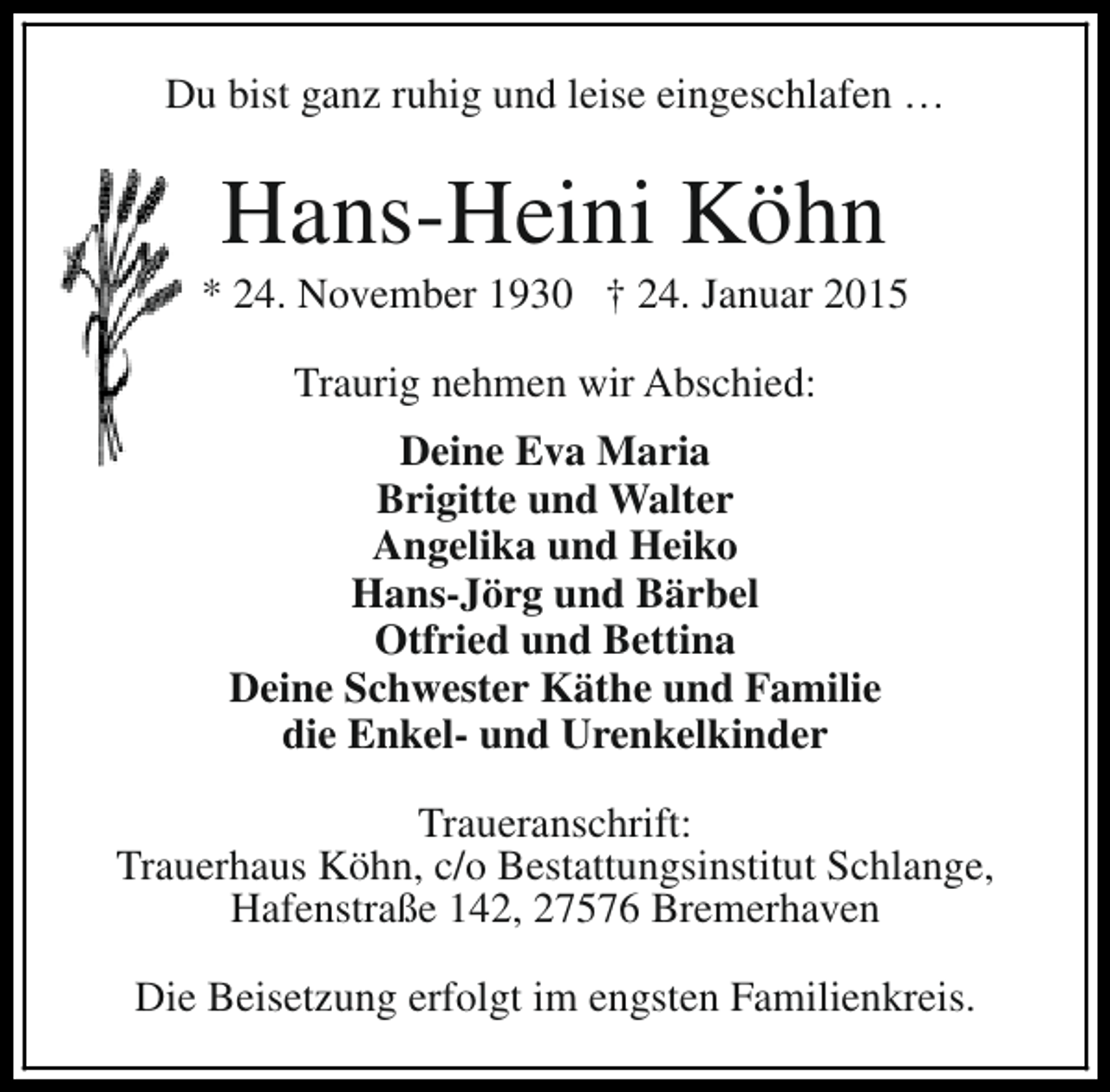<p>Du bist ganz ruhig und leise eingeschlafen …</p><p>Hans-Heini Köhn</p><p>* 24. November 1930 † 24. Januar 2015<br />Traurig nehmen wir Abschied:<br />Deine Eva Maria<br />Brigitte und Walter<br />Angelika und Heiko<br />Hans-Jörg und Bärbel<br />Otfried und Bettina<br />Deine Schwester Käthe und Familie<br />die Enkel- und Urenkelkinder<br />Traueranschrift:<br />Trauerhaus Köhn, c/o Bestattungsinstitut Schlange,<br />Hafenstraße 142, 27576 Bremerhaven<br />Die Beisetzung erfolgt im engsten Familienkreis.</p>