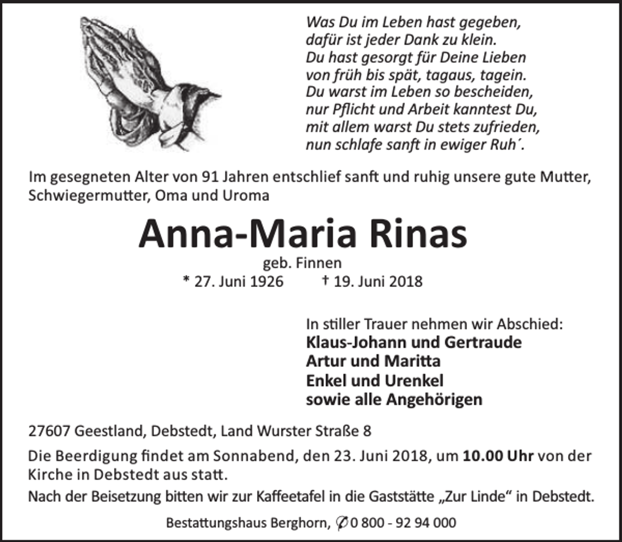 <p>Was Du im Leben hast gegeben,<br />dafür ist jeder Dank zu klein.<br />Du hast gesorgt für Deine Lieben<br />von früh bis spät, tagaus, tagein.<br />Du warst im Leben so bescheiden,<br />nur Pﬂicht und Arbeit kanntest Du,<br />mit allem warst Du stets zufrieden,<br />nun schlafe san in ewiger Ruh´.<br />Im gesegneten Alter von 91 Jahren entschlief san und ruhig unsere gute Mu er,<br />Schwiegermu er, Oma und Uroma</p><p>Anna-Maria Rinas<br />geb. Finnen<br />* 27. Juni 1926<br />† 19. Juni 2018</p><p>In s ller Trauer nehmen wir Abschied:</p><p>Klaus-Johann und Gertraude<br />Artur und Mari a<br />Enkel und Urenkel<br />sowie alle Angehörigen</p><p>27607 Geestland, Debstedt, Land Wurster Straße 8<br />Die Beerdigung ﬁndet am Sonnabend, den 23. Juni 2018, um 10.00 Uhr von der<br />Kirche in Debstedt aus sta .<br />Nach der Beisetzung bi en wir zur Kaﬀeetafel in die Gaststä e „Zur Linde“ in Debstedt.<br />Besta ungshaus Berghorn, * 0 800 - 92 94 000</p>