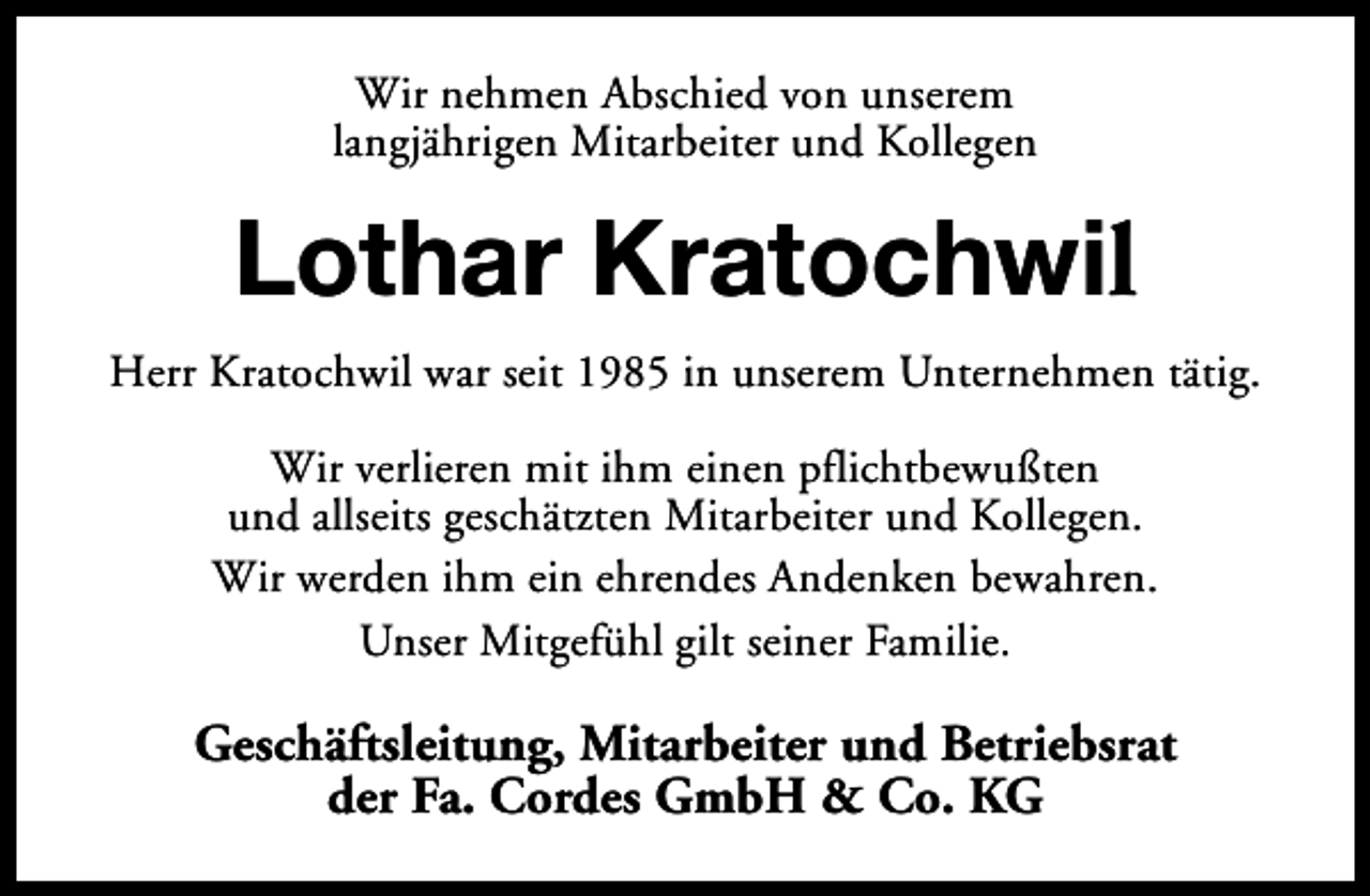 <p>Wir nehmen Abschied von unserem<br />langjährigen Mitarbeiter und Kollegen</p><p>Lothar Kratochwil<br />Herr Kratochwil war seit 1985 in unserem Unternehmen tätig.<br />Wir verlieren mit ihm einen pflichtbewußten<br />und allseits geschätzten Mitarbeiter und Kollegen.<br />Wir werden ihm ein ehrendes Andenken bewahren.<br />Unser Mitgefühl gilt seiner Familie.</p><p>Geschäftsleitung, Mitarbeiter und Betriebsrat<br />der Fa. Cordes GmbH &amp; Co. KG</p>