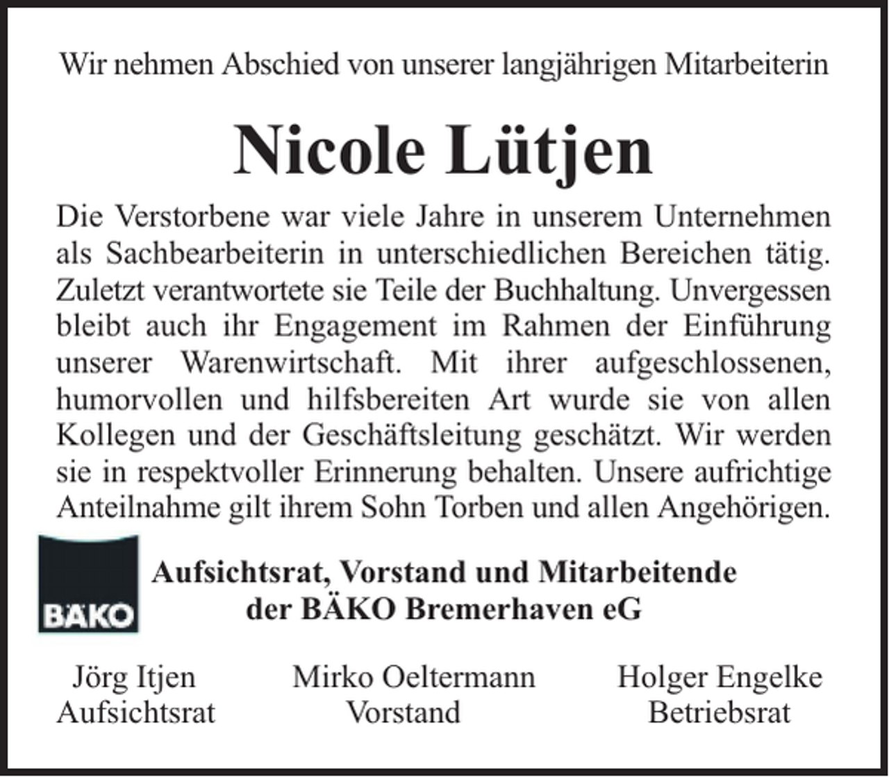 <p>Wir nehmen Abschied von unserer langjährigen Mitarbeiterin</p><p>Nicole Lütjen</p><p>Die Verstorbene war viele Jahre in unserem Unternehmen<br />als Sachbearbeiterin in unterschiedlichen Bereichen tätig.<br />Zuletzt verantwortete sie Teile der Buchhaltung. Unvergessen<br />bleibt auch ihr Engagement im Rahmen der Einführung<br />unserer Warenwirtschaft. Mit ihrer aufgeschlossenen,<br />humorvollen und hilfsbereiten Art wurde sie von allen<br />Kollegen und der Geschäftsleitung geschätzt. Wir werden<br />sie in respektvoller Erinnerung behalten. Unsere aufrichtige<br />Anteilnahme gilt ihrem Sohn Torben und allen Angehörigen.<br />Aufsichtsrat, Vorstand und Mitarbeitende<br />der BÄKO Bremerhaven eG<br />Jörg Itjen<br />Aufsichtsrat</p><p>Mirko Oeltermann<br />Vorstand</p><p>Holger Engelke<br />Betriebsrat</p>