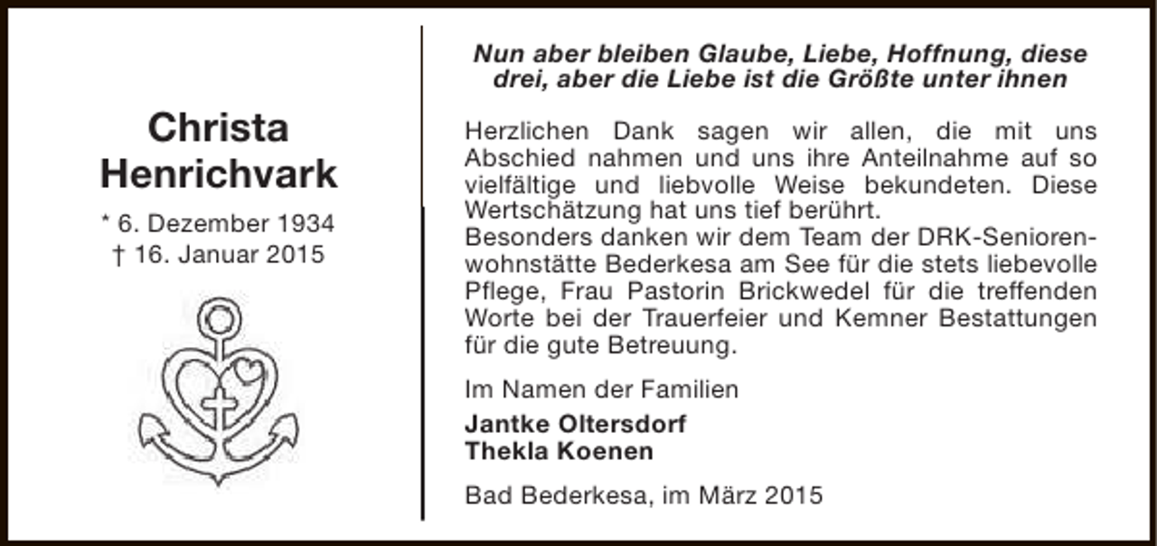 <p>Nun aber bleiben Glaube, Liebe, Hoffnung, diese<br />drei, aber die Liebe ist die Größte unter ihnen</p><p>Christa<br />Henrichvark<br />* 6. Dezember 1934<br />† 16. Januar 2015</p><p>Herzlichen Dank sagen wir allen, die mit uns<br />Abschied nahmen und uns ihre Anteilnahme auf so<br />vielfältige und liebvolle Weise bekundeten. Diese<br />Wertschätzung hat uns tief berührt.<br />Besonders danken wir dem Team der DRK-Seniorenwohnstätte Bederkesa am See für die stets liebevolle<br />Pflege, Frau Pastorin Brickwedel für die treffenden<br />Worte bei der Trauerfeier und Kemner Bestattungen<br />für die gute Betreuung.<br />Im Namen der Familien<br />Jantke Oltersdorf<br />Thekla Koenen<br />Bad Bederkesa, im März 2015</p>