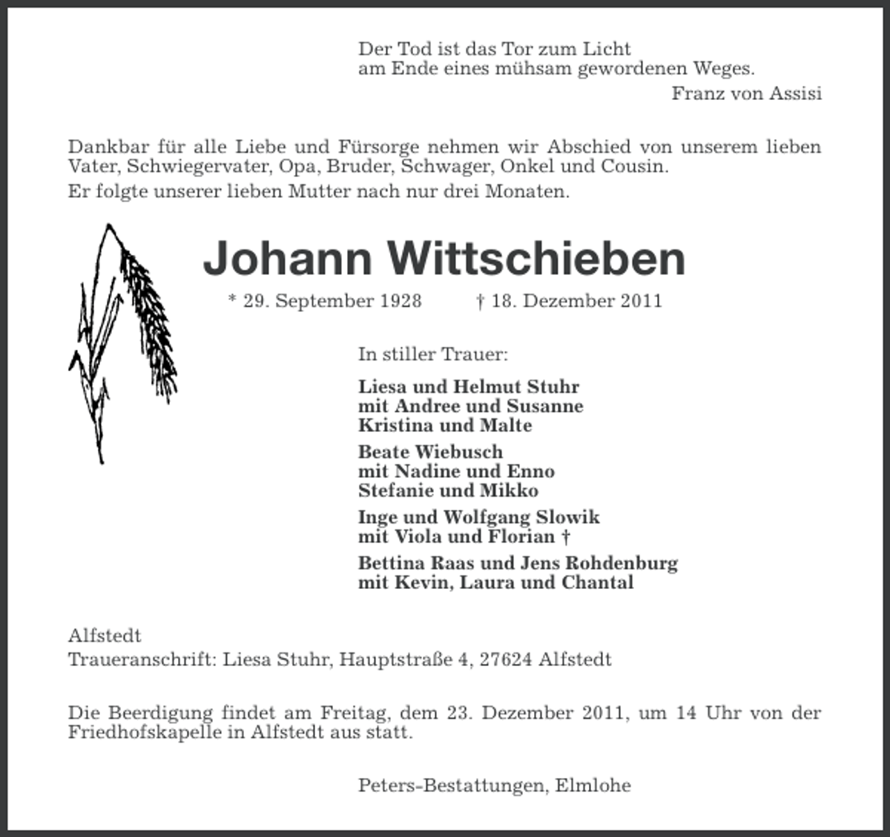 <p>Der Tod ist das Tor zum Licht<br />am Ende eines mühsam gewordenen Weges.<br />Franz von Assisi<br />Dankbar für alle Liebe und Fürsorge nehmen wir Abschied von unserem lieben<br />Vater, Schwiegervater, Opa, Bruder, Schwager, Onkel und Cousin.<br />Er folgte unserer lieben Mutter nach nur drei Monaten.</p><p>Johann Wittschieben<br />* 29. September 1928</p><p>† 18. Dezember 2011</p><p>In stiller Trauer:<br />Liesa und Helmut Stuhr<br />mit Andree und Susanne<br />Kristina und Malte<br />Beate Wiebusch<br />mit Nadine und Enno<br />Stefanie und Mikko<br />Inge und Wolfgang Slowik<br />mit Viola und Florian †<br />Bettina Raas und Jens Rohdenburg<br />mit Kevin, Laura und Chantal<br />Alfstedt<br />Traueranschrift: Liesa Stuhr, Hauptstraße 4, 27624 Alfstedt<br />Die Beerdigung findet am Freitag, dem 23. Dezember 2011, um 14 Uhr von der<br />Friedhofskapelle in Alfstedt aus statt.<br />Peters-Bestattungen, Elmlohe</p>