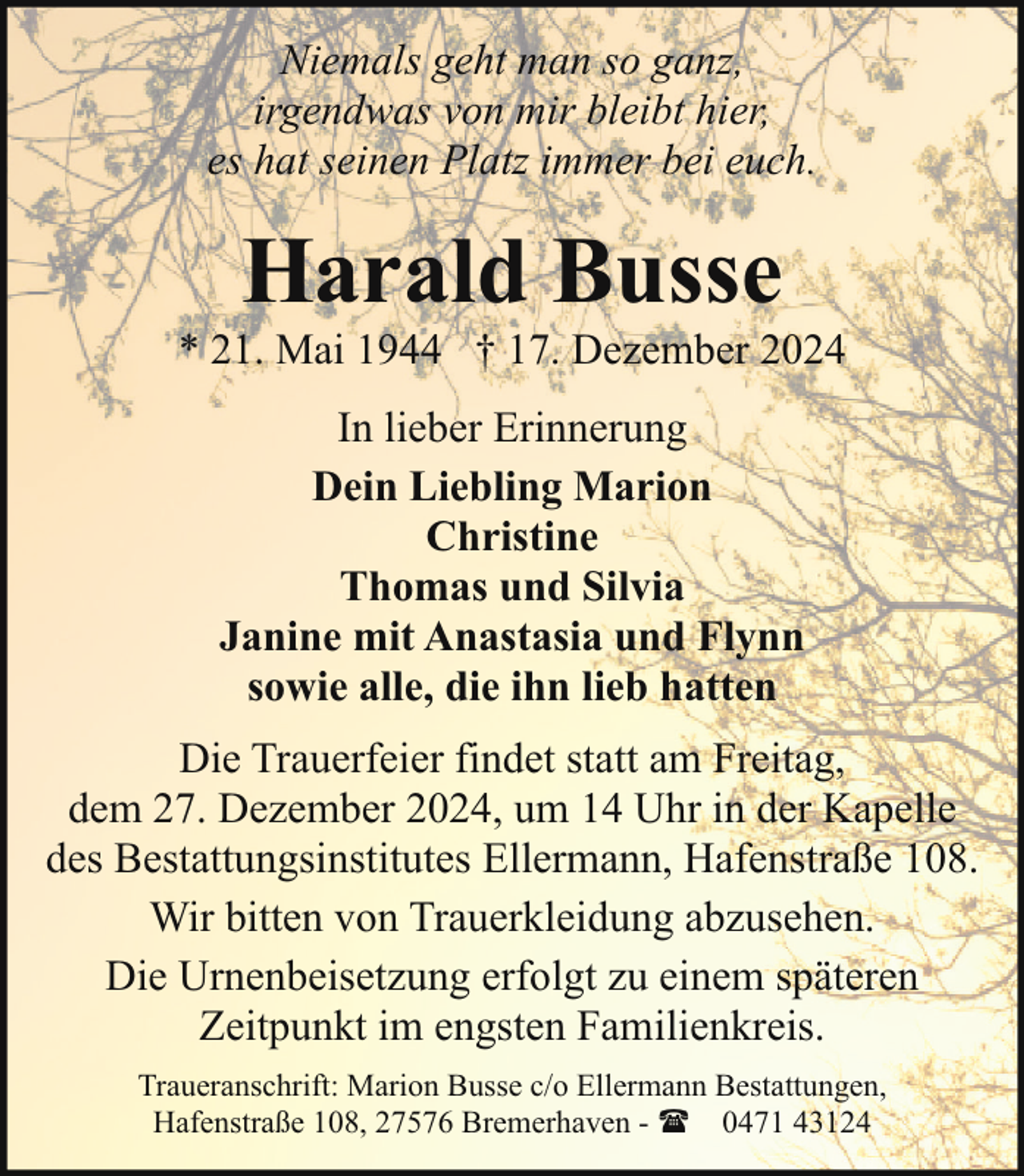 <p>Niemals geht man so ganz,<br />irgendwas von mir bleibt hier,<br />es hat seinen Platz immer bei euch.</p><p>Harald Busse</p><p>* 21. Mai 1944 † 17. Dezember 2024<br />In lieber Erinnerung<br />Dein Liebling Marion<br />Christine<br />Thomas und Silvia<br />Janine mit Anastasia und Flynn<br />sowie alle, die ihn lieb hatten<br />Die Trauerfeier findet statt am Freitag,<br />dem 27. Dezember 2024, um 14 Uhr in der Kapelle<br />des Bestattungsinstitutes Ellermann, Hafenstraße 108.<br />Wir bitten von Trauerkleidung abzusehen.<br />Die Urnenbeisetzung erfolgt zu einem späteren<br />Zeitpunkt im engsten Familienkreis.<br />Traueranschrift: Marion Busse c/o Ellermann Bestattungen,<br />Hafenstraße 108, 27576 Bremerhaven - ( 0471 43124</p>