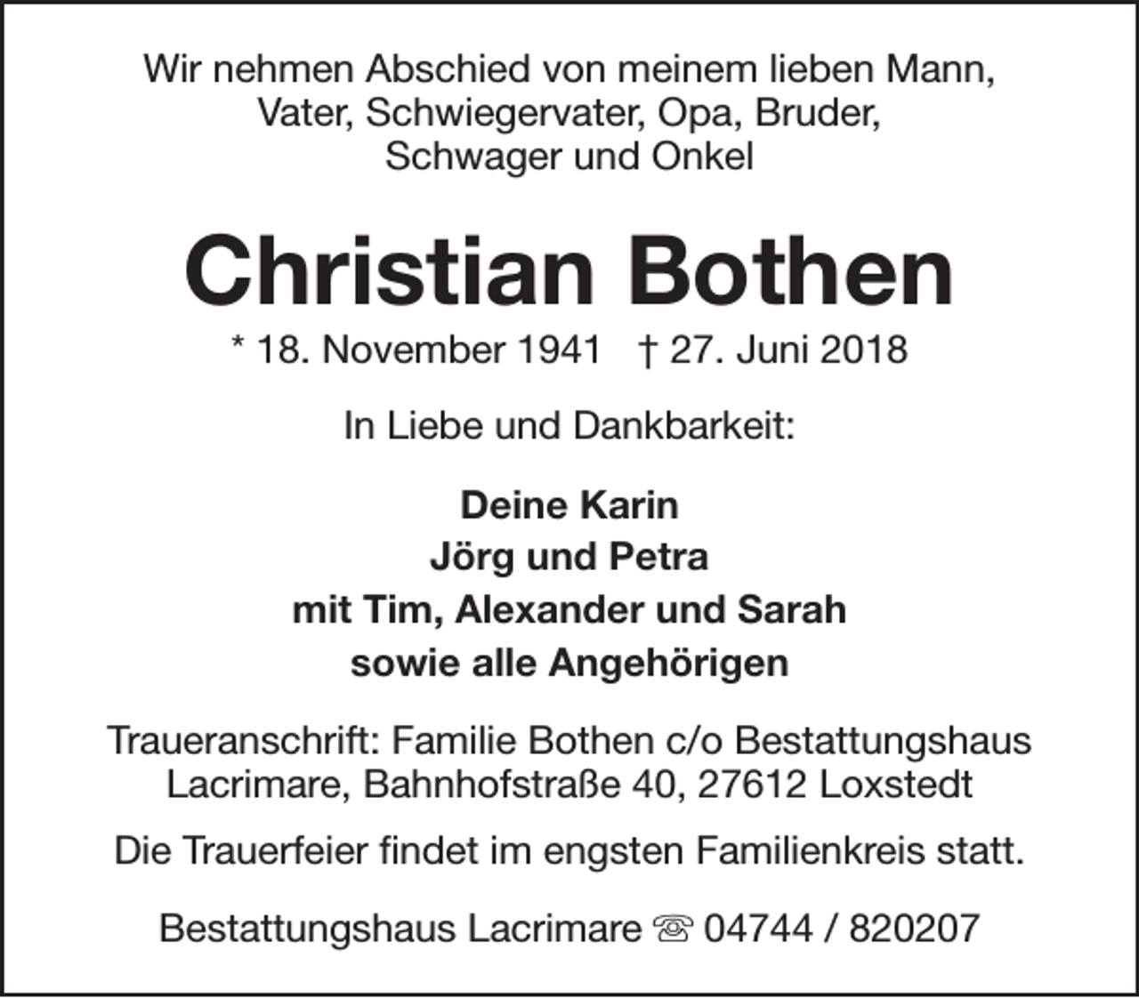 <p>Wir nehmen Abschied von meinem lieben Mann,<br />Vater, Schwiegervater, Opa, Bruder,<br />Schwager und Onkel</p><p>Christian Bothen<br />* 18. November 1941 † 27. Juni 2018<br />In Liebe und Dankbarkeit:<br />Deine Karin<br />Jörg und Petra<br />mit Tim, Alexander und Sarah<br />sowie alle Angehörigen<br />Traueranschrift: Familie Bothen c/o Bestattungshaus<br />Lacrimare, Bahnhofstraße 40, 27612 Loxstedt<br />Die Trauerfeier findet im engsten Familienkreis statt.<br />Bestattungshaus Lacrimare s 04744 / 820207</p>