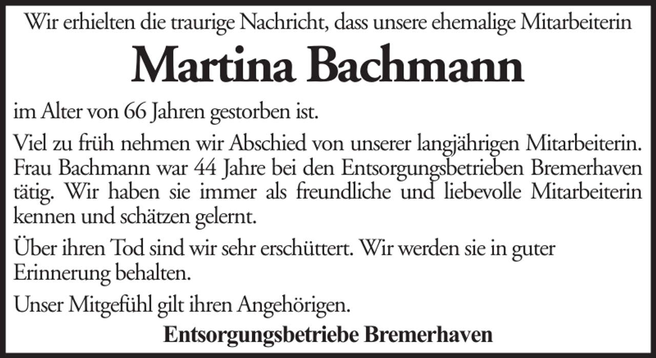 <p>Wir erhielten die traurige Nachricht, dass unsere ehemalige Mitarbeiterin</p><p>Martina Bachmann<br />im Alter von 66 Jahren gestorben ist.<br />Viel zu früh nehmen wir Abschied von unserer langjährigen Mitarbeiterin.<br />Frau Bachmann war 44 Jahre bei den Entsorgungsbetrieben Bremerhaven<br />tätig. Wir haben sie immer als freundliche und liebevolle Mitarbeiterin<br />kennen und schätzen gelernt.<br />Über ihren Tod sind wir sehr erschüttert. Wir werden sie in guter<br />Erinnerung behalten.<br />Unser Mitgefühl gilt ihren Angehörigen.<br />Entsorgungsbetriebe Bremerhaven</p>