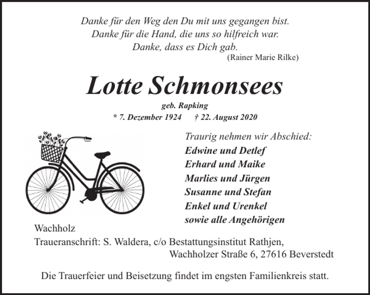 <p>Danke für den Weg den Du mit uns gegangen bist.<br />Danke für die Hand, die uns so hilfreich war.<br />Danke, dass es Dich gab.</p><p>(Rainer Marie Rilke)</p><p>Lotte Schmonsees<br />geb. Rapking<br />* 7. Dezember 1924<br />† 22. August 2020</p><p>Traurig nehmen wir Abschied:<br />Edwine und Detlef<br />Erhard und Maike<br />Marlies und Jürgen<br />Susanne und Stefan<br />Enkel und Urenkel<br />sowie alle Angehörigen</p><p>Wachholz<br />Traueranschrift: S. Waldera, c/o Bestattungsinstitut Rathjen,<br />Wachholzer Straße 6, 27616 Beverstedt<br />Die Trauerfeier und Beisetzung findet im engsten Familienkreis statt.</p>