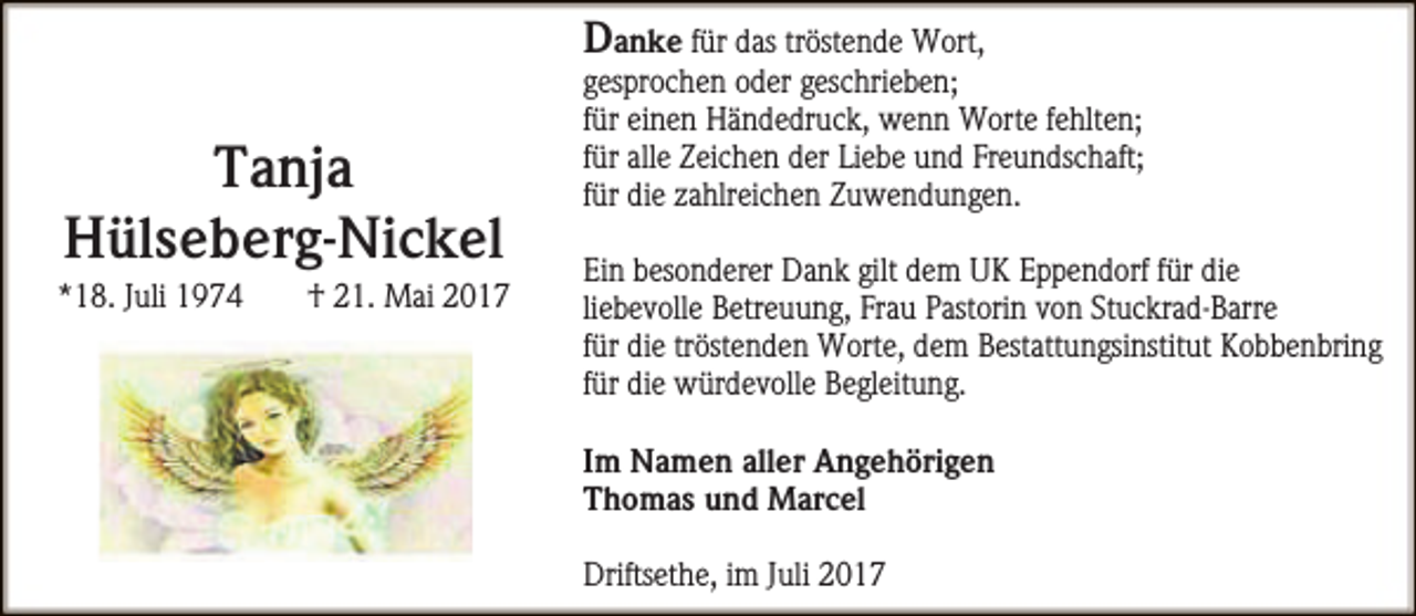 <p>Tanja<br />Hülseberg-Nickel</p><p>*18. Juli 1974</p><p>† 21. Mai 2017</p><p>Danke für das tröstende Wort,<br />gesprochen oder geschrieben;<br />für einen Händedruck, wenn Worte fehlten;<br />für alle Zeichen der Liebe und Freundschaft;<br />für die zahlreichen Zuwendungen.<br />Ein besonderer Dank gilt dem UK Eppendorf für die<br />liebevolle Betreuung, Frau Pastorin von Stuckrad-Barre<br />für die tröstenden Worte, dem Bestattungsinstitut Kobbenbring<br />für die würdevolle Begleitung.<br />Im Namen aller Angehörigen<br />Thomas und Marcel<br />Driftsethe, im Juli 2017</p>