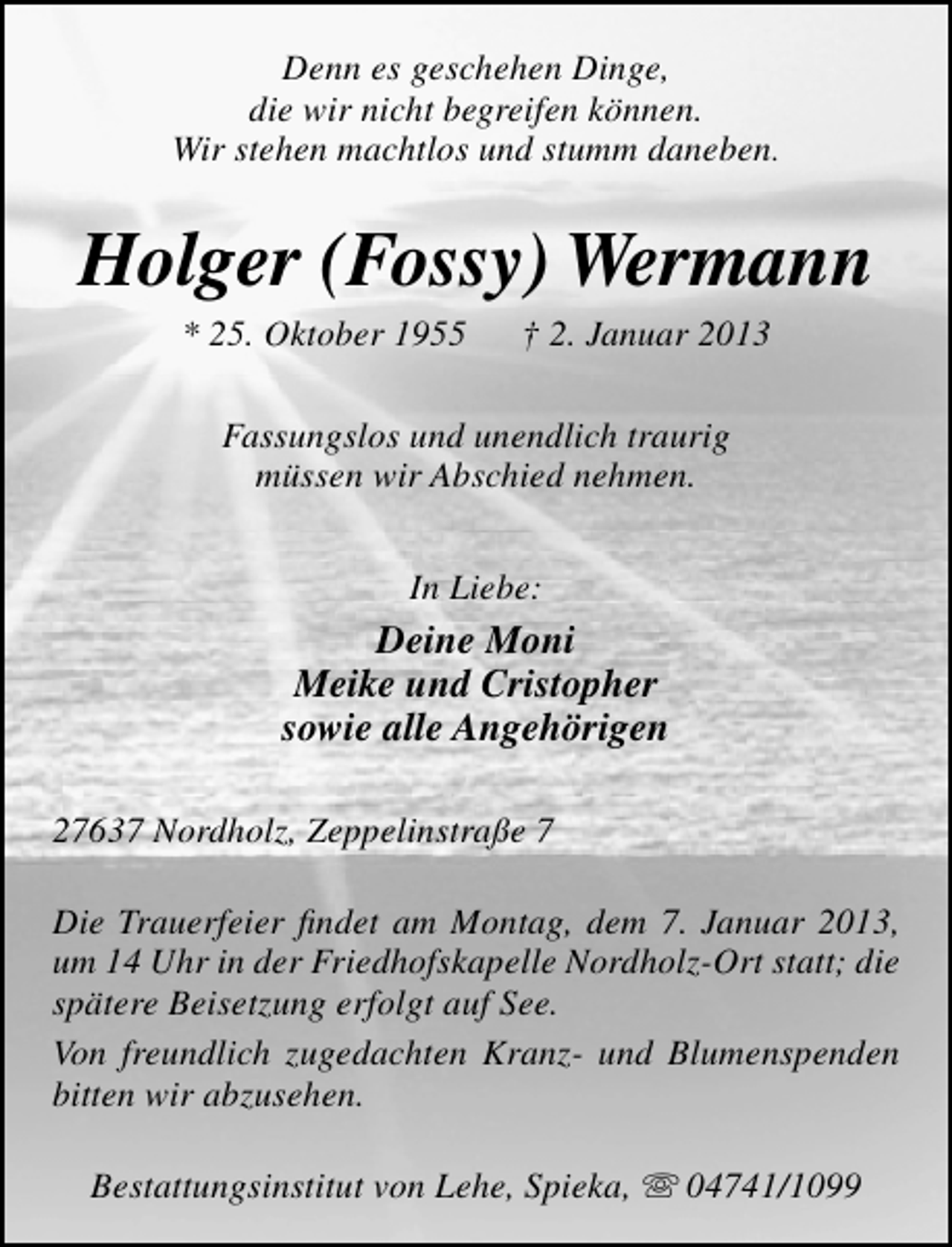 <p>Denn es geschehen Dinge,<br />die wir nicht begreifen können.<br />Wir stehen machtlos und stumm daneben.</p><p>Holger (Fossy) Wermann<br />* 25. Oktober 1955</p><p>† 2. Januar 2013</p><p>Fassungslos und unendlich traurig<br />müssen wir Abschied nehmen.<br />In Liebe:</p><p>Deine Moni<br />Meike und Cristopher<br />sowie alle Angehörigen<br />27637 Nordholz, Zeppelinstraße 7<br />Die Trauerfeier ﬁndet am Montag, dem 7. Januar 2013,<br />um 14 Uhr in der Friedhofskapelle Nordholz-Ort statt; die<br />spätere Beisetzung erfolgt auf See.<br />Von freundlich zugedachten Kranz- und Blumenspenden<br />bitten wir abzusehen.<br />Bestattungsinstitut von Lehe, Spieka,  04741/1099</p>