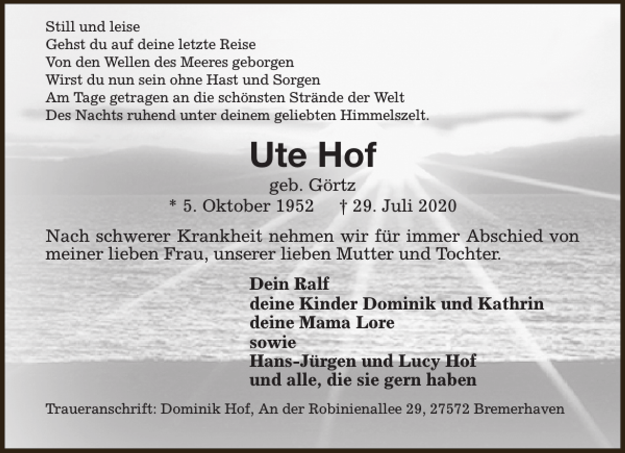 <p>Still und leise<br />Gehst du auf deine letzte Reise<br />Von den Wellen des Meeres geborgen<br />Wirst du nun sein ohne Hast und Sorgen<br />Am Tage getragen an die schönsten Strände der Welt<br />Des Nachts ruhend unter deinem geliebten Himmelszelt.</p><p>Ute Hof</p><p>geb. Görtz<br />* 5. Oktober 1952 † 29. Juli 2020<br />Nach schwerer Krankheit nehmen wir für immer Abschied von<br />meiner lieben Frau, unserer lieben Mutter und Tochter.<br />Dein Ralf<br />deine Kinder Dominik und Kathrin<br />deine Mama Lore<br />sowie<br />Hans-Jürgen und Lucy Hof<br />und alle, die sie gern haben<br />Traueranschrift: Dominik Hof, An der Robinienallee 29, 27572 Bremerhaven</p>