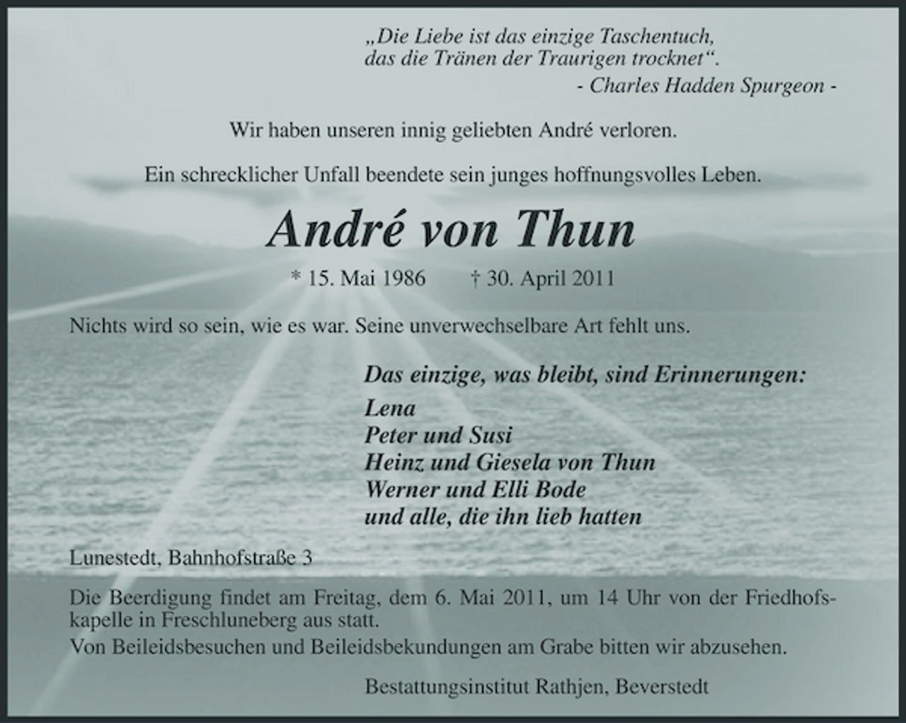 <p>„Die Liebe ist das einzige Taschentuch, das die Tränen der Traurigen trocknet“. - Charles Hadden Spurgeon Wir haben unseren innig geliebten André verloren. Ein schrecklicher Unfall beendete sein junges hoffnungsvolles Leben.</p><p>André von Thun<br />* 15. Mai 1986 † 30. April 2011 Nichts wird so sein, wie es war. Seine unverwechselbare Art fehlt uns.</p><p>Das einzige, was bleibt, sind Erinnerungen: Lena Peter und Susi Heinz und Giesela von Thun Werner und Elli Bode und alle, die ihn lieb hatten<br />Lunestedt, Bahnhofstraße 3 Die Beerdigung findet am Freitag, dem 6. Mai 2011, um 14 Uhr von der Friedhofskapelle in Freschluneberg aus statt. Von Beileidsbesuchen und Beileidsbekundungen am Grabe bitten wir abzusehen. Bestattungsinstitut Rathjen, Beverstedt</p>