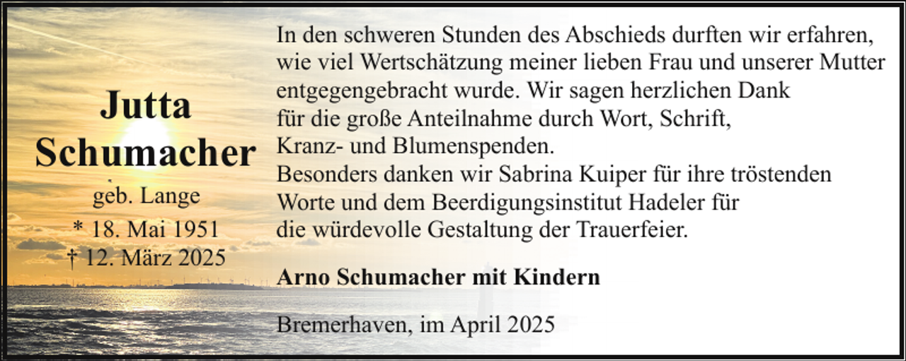 <p>Jutta<br />Schumacher<br />geb. Lange<br />* 18. Mai 1951<br />† 12. März 2025</p><p>In den schweren Stunden des Abschieds durften wir erfahren,<br />wie viel Wertschätzung meiner lieben Frau und unserer Mutter<br />entgegengebracht wurde. Wir sagen herzlichen Dank<br />für die große Anteilnahme durch Wort, Schrift,<br />Kranz- und Blumenspenden.<br />Besonders danken wir Sabrina Kuiper für ihre tröstenden<br />Worte und dem Beerdigungsinstitut Hadeler für<br />die würdevolle Gestaltung der Trauerfeier.<br />Arno Schumacher mit Kindern<br />Bremerhaven, im April 2025</p>