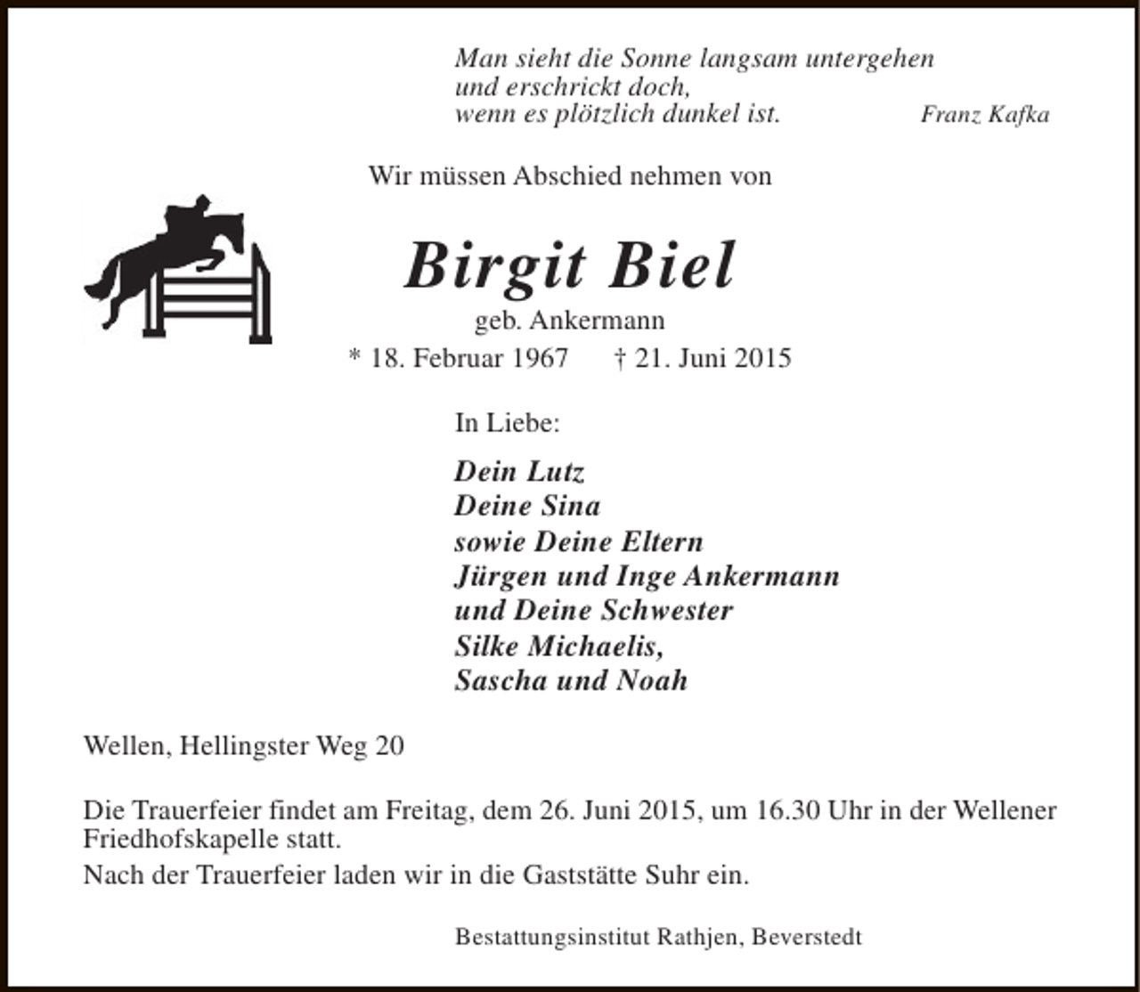 <p>Man sieht die Sonne langsam untergehen<br />und erschrickt doch,<br />wenn es plötzlich dunkel ist.<br />Franz Kafka<br />Wir müssen Abschied nehmen von</p><p>Birgit Biel</p><p>geb. Ankermann<br />* 18. Februar 1967<br />† 21. Juni 2015<br />In Liebe:</p><p>Dein Lutz<br />Deine Sina<br />sowie Deine Eltern<br />Jürgen und Inge Ankermann<br />und Deine Schwester<br />Silke Michaelis,<br />Sascha und Noah<br />Wellen, Hellingster Weg 20<br />Die Trauerfeier findet am Freitag, dem 26. Juni 2015, um 16.30 Uhr in der Wellener<br />Friedhofskapelle statt.<br />Nach der Trauerfeier laden wir in die Gaststätte Suhr ein.<br />Bestattungsinstitut Rathjen, Beverstedt</p>