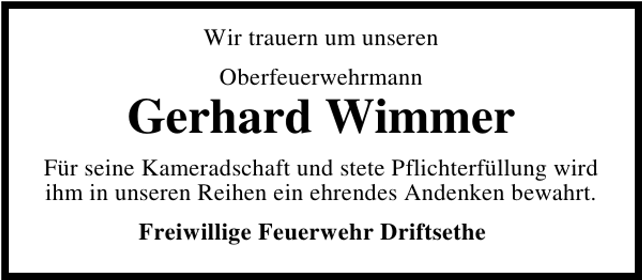 <p>Wir trauern um unseren<br />Oberfeuerwehrmann</p>
<p>Gerhard Wimmer<br />Für seine Kameradschaft und stete Pflichterfüllung wird<br />ihm in unseren Reihen ein ehrendes Andenken bewahrt.<br />Freiwillige Feuerwehr Driftsethe</p>