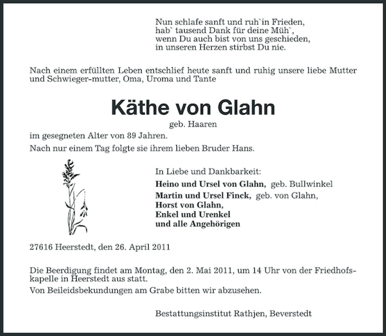 <p>Nun schlafe sanft und ruh`in Frieden, hab` tausend Dank für deine Müh`, wenn Du auch bist von uns geschieden, in unseren Herzen stirbst Du nie. Nach einem erfüllten Leben entschlief heute sanft und ruhig unsere liebe Mutter und Schwieger-mutter, Oma, Uroma und Tante</p><p>Käthe von Glahn<br />geb. Haaren im gesegneten Alter von 89 Jahren. Nach nur einem Tag folgte sie ihrem lieben Bruder Hans. In Liebe und Dankbarkeit: Heino und Ursel von Glahn, geb. Bullwinkel Martin und Ursel Finck, geb. von Glahn, Horst von Glahn, Enkel und Urenkel und alle Angehörigen 27616 Heerstedt, den 26. April 2011 Die Beerdigung findet am Montag, den 2. Mai 2011, um 14 Uhr von der Friedhofskapelle in Heerstedt aus statt. Von Beileidsbekundungen am Grabe bitten wir abzusehen. Bestattungsinstitut Rathjen, Beverstedt</p>