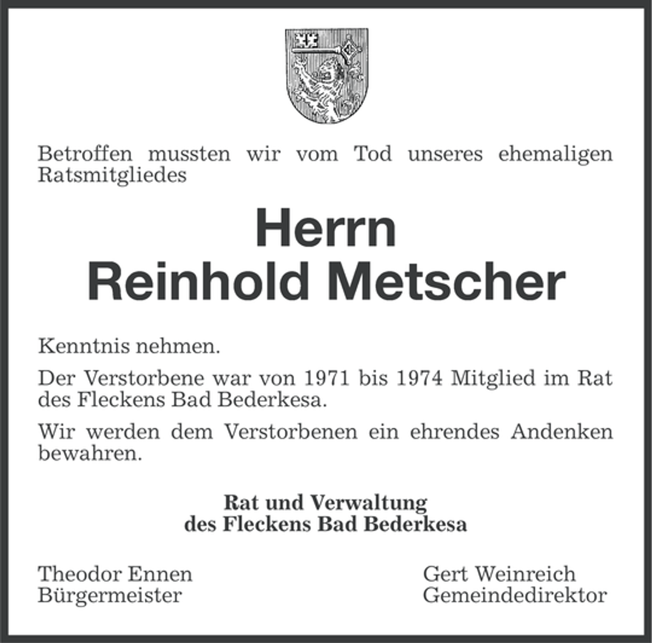 <p>Betroffen mussten wir vom Tod unseres ehemaligen<br />Ratsmitgliedes</p><p>Herrn<br />Reinhold Metscher<br />Kenntnis nehmen.<br />Der Verstorbene war von 1971 bis 1974 Mitglied im Rat<br />des Fleckens Bad Bederkesa.<br />Wir werden dem Verstorbenen ein ehrendes Andenken<br />bewahren.<br />Rat und Verwaltung<br />des Fleckens Bad Bederkesa<br />Theodor Ennen<br />Bürgermeister</p><p>Gert Weinreich<br />Gemeindedirektor</p>