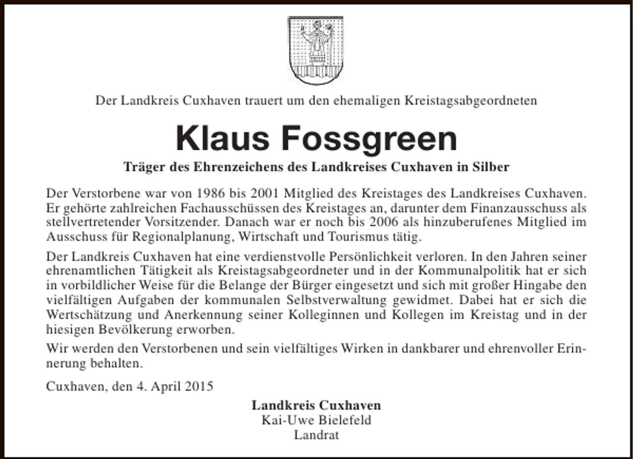 <p>Der Landkreis Cuxhaven trauert um den ehemaligen Kreistagsabgeordneten</p><p>Klaus Fossgreen</p><p>Träger des Ehrenzeichens des Landkreises Cuxhaven in Silber<br />Der Verstorbene war von 1986 bis 2001 Mitglied des Kreistages des Landkreises Cuxhaven.<br />Er gehörte zahlreichen Fachausschüssen des Kreistages an, darunter dem Finanzausschuss als<br />stellvertretender Vorsitzender. Danach war er noch bis 2006 als hinzuberufenes Mitglied im<br />Ausschuss für Regionalplanung, Wirtschaft und Tourismus tätig.<br />Der Landkreis Cuxhaven hat eine verdienstvolle Persönlichkeit verloren. In den Jahren seiner<br />ehrenamtlichen Tätigkeit als Kreistagsabgeordneter und in der Kommunalpolitik hat er sich<br />in vorbildlicher Weise für die Belange der Bürger eingesetzt und sich mit großer Hingabe den<br />vielfältigen Aufgaben der kommunalen Selbstverwaltung gewidmet. Dabei hat er sich die<br />Wertschätzung und Anerkennung seiner Kolleginnen und Kollegen im Kreistag und in der<br />hiesigen Bevölkerung erworben.<br />Wir werden den Verstorbenen und sein vielfältiges Wirken in dankbarer und ehrenvoller Erinnerung behalten.<br />Cuxhaven, den 4. April 2015<br />Landkreis Cuxhaven<br />Kai-Uwe Bielefeld<br />Landrat</p>