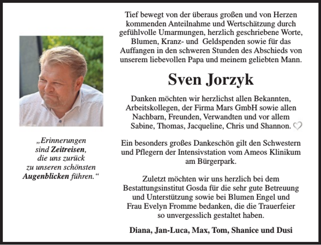 <p>Tief bewegt von der überaus großen und von Herzen<br />kommenden Anteilnahme und Wertschätzung durch<br />gefühlvolle Umarmungen, herzlich geschriebene Worte,<br />Blumen, Kranz- und Geldspenden sowie für das<br />Auffangen in den schweren Stunden des Abschieds von<br />unserem liebevollen Papa und meinem geliebten Mann.</p><p>Sven Jorzyk<br />Danken möchten wir herzlichst allen Bekannten,<br />Arbeitskollegen, der Firma Mars GmbH sowie allen<br />Nachbarn, Freunden, Verwandten und vor allem<br />Sabine, Thomas, Jacqueline, Chris und Shannon.<br />„Erinnerungen<br />sind Zeitreisen,<br />die uns zurück<br />zu unseren schönsten<br />Augenblicken führen.“</p><p>Ein besonders großes Dankeschön gilt den Schwestern<br />und Pflegern der Intensivstation vom Ameos Klinikum<br />am Bürgerpark.<br />Zuletzt möchten wir uns herzlich bei dem<br />Bestattungsinstitut Gosda für die sehr gute Betreuung<br />und Unterstützung sowie bei Blumen Engel und<br />Frau Evelyn Fromme bedanken, die die Trauerfeier<br />so unvergesslich gestaltet haben.<br />Diana, Jan-Luca, Max, Tom, Shanice und Dusi</p>