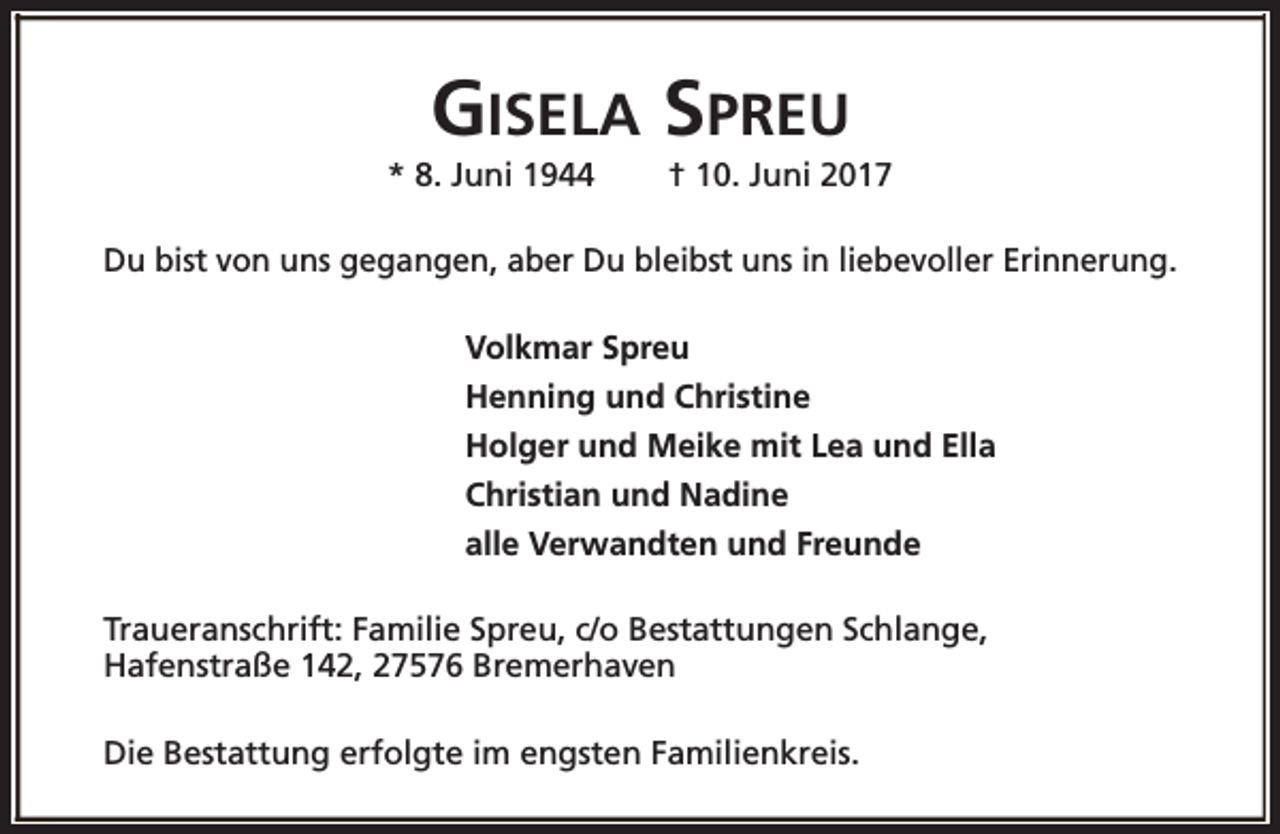 <p>GISELA SPREU</p><p>* 8. Juni 1944</p><p>† 10. Juni 2017</p><p>Du bist von uns gegangen, aber Du bleibst uns in liebevoller Erinnerung.<br />Volkmar Spreu<br />Henning und Christine<br />Holger und Meike mit Lea und Ella<br />Christian und Nadine<br />alle Verwandten und Freunde<br />Traueranschrift: Familie Spreu, c/o Bestattungen Schlange,<br />Hafenstraße 142, 27576 Bremerhaven<br />Die Bestattung erfolgte im engsten Familienkreis.</p>