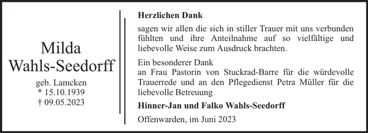 <p>Milda<br />Wahls-Seedorff<br />geb. Lamcken<br />* 15.10.1939<br />† 09.05.2023</p><p>Herzlichen Dank<br />sagen wir allen die sich in stiller Trauer mit uns verbunden<br />fühlten und ihre Anteilnahme auf so vielfältige und<br />liebevolle Weise zum Ausdruck brachten.<br />Ein besonderer Dank<br />an Frau Pastorin von Stuckrad-Barre für die würdevolle<br />Trauerrede und an den Pflegedienst Petra Müller für die<br />liebevolle Betreuung<br />Hinner-Jan und Falko Wahls-Seedorff<br />Offenwarden, im Juni 2023</p>