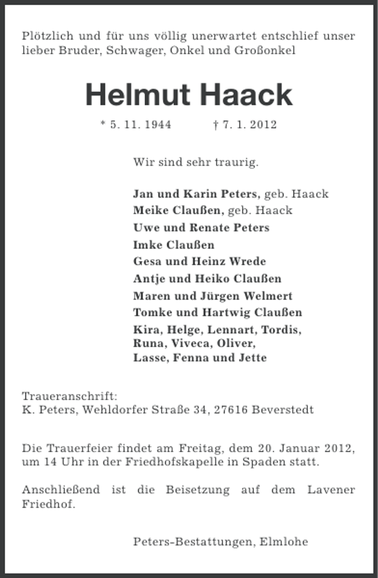 <p>Plötzlich und für uns völlig unerwartet entschlief unser<br />lieber Bruder, Schwager, Onkel und Großonkel</p><p>Helmut Haack<br />* 5. 11. 1944</p><p>† 7. 1. 2012</p><p>Wir sind sehr traurig.<br />Jan und Karin Peters, geb. Haack<br />Meike Claußen, geb. Haack<br />Uwe und Renate Peters<br />Imke Claußen<br />Gesa und Heinz Wrede<br />Antje und Heiko Claußen<br />Maren und Jürgen Welmert<br />Tomke und Hartwig Claußen<br />Kira, Helge, Lennart, Tordis,<br />Runa, Viveca, Oliver,<br />Lasse, Fenna und Jette<br />Traueranschrift:<br />K. Peters, Wehldorfer Straße 34, 27616 Beverstedt<br />Die Trauerfeier findet am Freitag, dem 20. Januar 2012,<br />um 14 Uhr in der Friedhofskapelle in Spaden statt.<br />Anschließend ist die Beisetzung auf dem Lavener<br />Friedhof.<br />Peters-Bestattungen, Elmlohe</p>