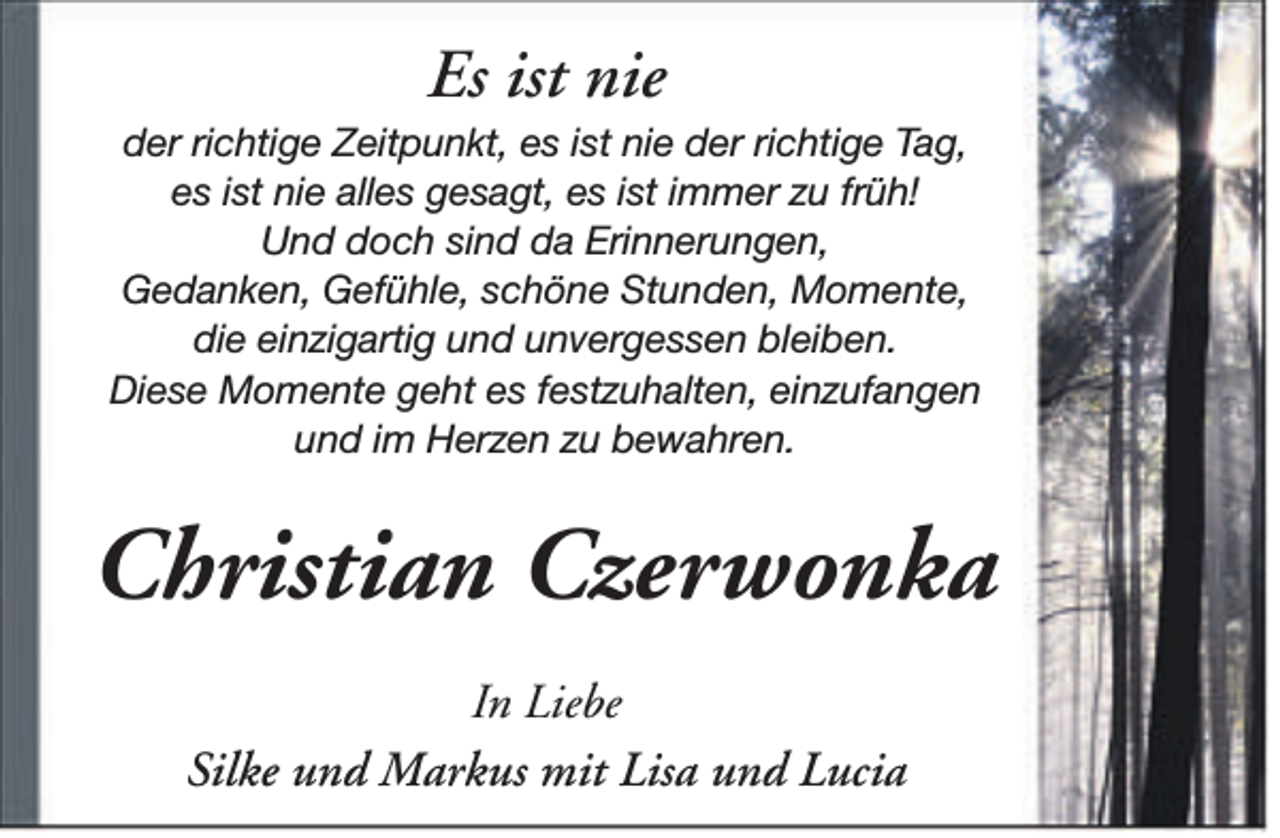 <p>Es ist nie</p><p>der richtige Zeitpunkt, es ist nie der richtige Tag,<br />es ist nie alles gesagt, es ist immer zu früh!<br />Und doch sind da Erinnerungen,<br />Gedanken, Gefühle, schöne Stunden, Momente,<br />die einzigartig und unvergessen bleiben.<br />Diese Momente geht es festzuhalten, einzufangen<br />und im Herzen zu bewahren.</p><p>Christian Czerwonka<br />In Liebe<br />Silke und Markus mit Lisa und Lucia</p>