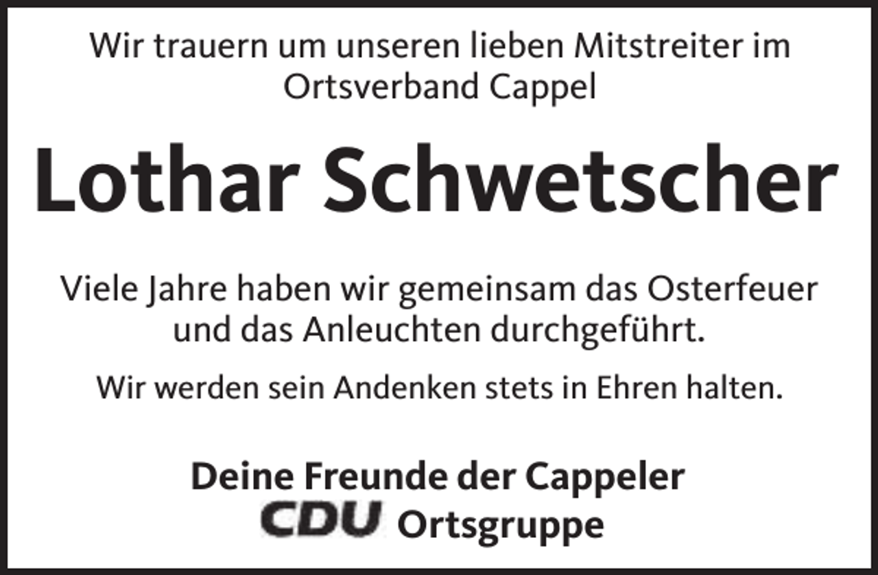 <p>Wir trauern um unseren lieben Mitstreiter im<br />Ortsverband Cappel</p><p>Lothar Schwetscher<br />Viele Jahre haben wir gemeinsam das Osterfeuer<br />und das Anleuchten durchgeführt.<br />Wir werden sein Andenken stets in Ehren halten.</p><p>Deine Freunde der Cappeler<br />Ortsgruppe</p>