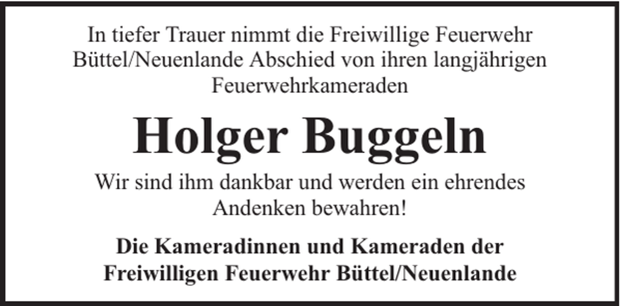 <p>In tiefer Trauer nimmt die Freiwillige Feuerwehr<br />Büttel/Neuenlande Abschied von ihren langjährigen<br />Feuerwehrkameraden</p><p>Holger Buggeln</p><p>Wir sind ihm dankbar und werden ein ehrendes<br />Andenken bewahren!<br />Die Kameradinnen und Kameraden der<br />Freiwilligen Feuerwehr Büttel/Neuenlande</p>