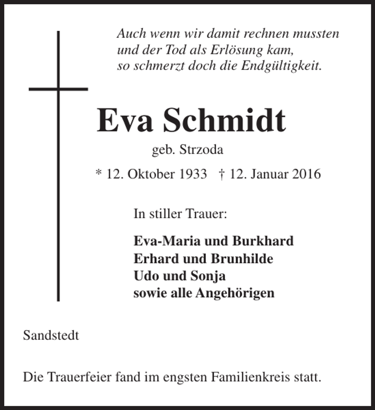 <p>Auch wenn wir damit rechnen mussten<br />und der Tod als Erlösung kam,<br />so schmerzt doch die Endgültigkeit.</p>
<p>Eva Schmidt<br />geb. Strzoda</p>
<p>* 12. Oktober 1933 † 12. Januar 2016<br />In stiller Trauer:<br />Eva-Maria und Burkhard<br />Erhard und Brunhilde<br />Udo und Sonja<br />sowie alle Angehörigen<br />Sandstedt<br />Die Trauerfeier fand im engsten Familienkreis statt.</p>