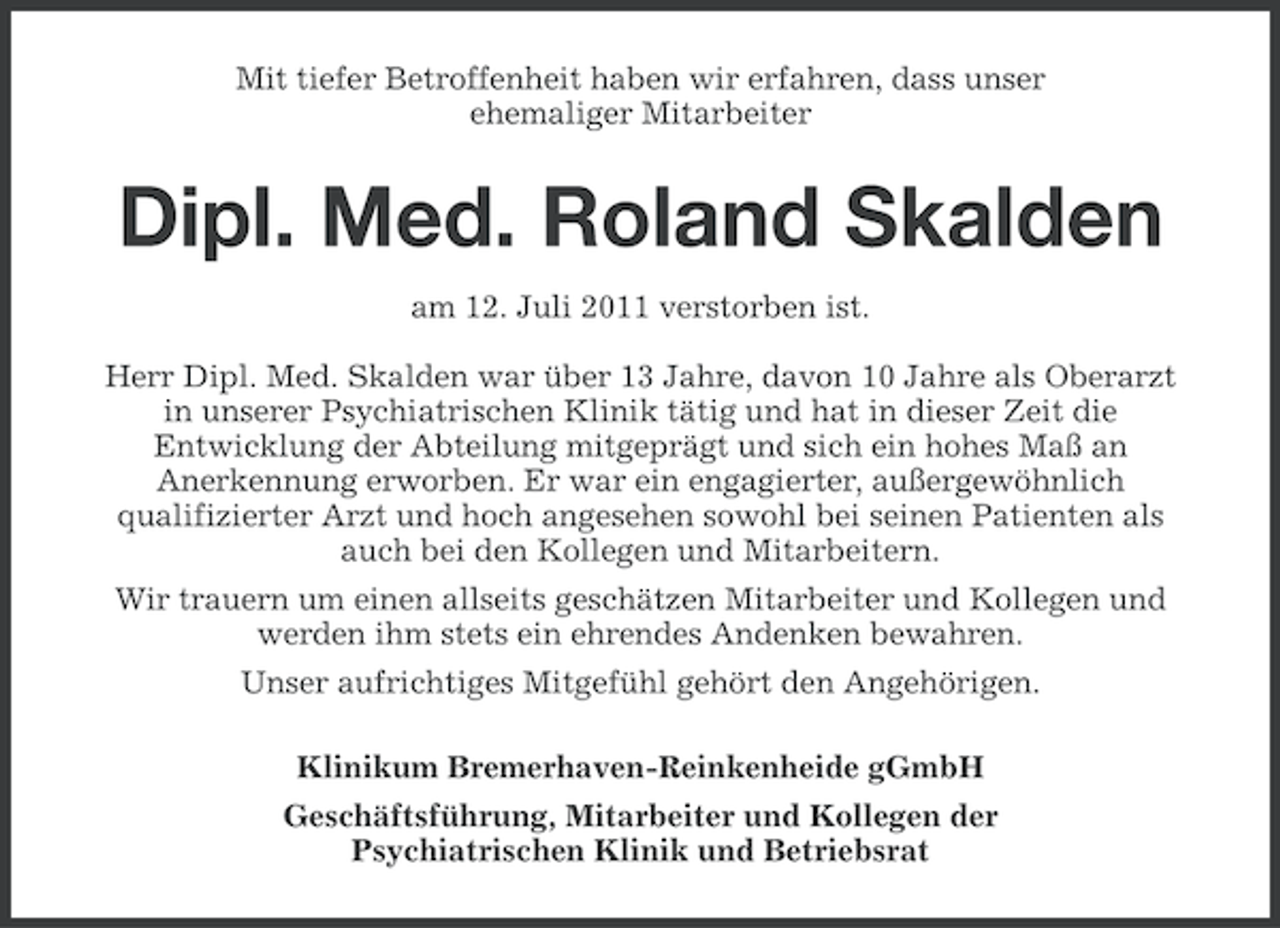 <p>Mit tiefer Betroffenheit haben wir erfahren, dass unser<br />ehemaliger Mitarbeiter</p>
<p>Dipl. Med. Roland Skalden<br />am 12. Juli 2011 verstorben ist.<br />Herr Dipl. Med. Skalden war über 13 Jahre, davon 10 Jahre als Oberarzt<br />in unserer Psychiatrischen Klinik tätig und hat in dieser Zeit die<br />Entwicklung der Abteilung mitgeprägt und sich ein hohes Maß an<br />Anerkennung erworben. Er war ein engagierter, außergewöhnlich<br />qualifizierter Arzt und hoch angesehen sowohl bei seinen Patienten als<br />auch bei den Kollegen und Mitarbeitern.<br />Wir trauern um einen allseits geschätzen Mitarbeiter und Kollegen und<br />werden ihm stets ein ehrendes Andenken bewahren.<br />Unser aufrichtiges Mitgefühl gehört den Angehörigen.<br />Klinikum Bremerhaven-Reinkenheide gGmbH<br />Geschäftsführung, Mitarbeiter und Kollegen der<br />Psychiatrischen Klinik und Betriebsrat</p>