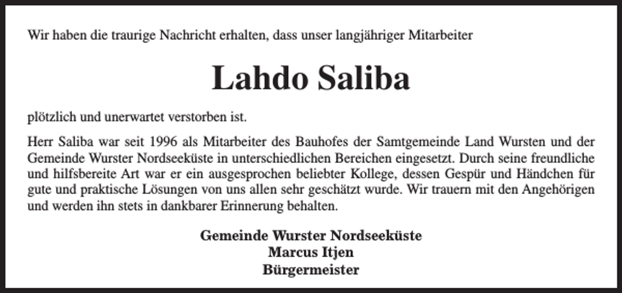<p>Wir haben die traurige Nachricht erhalten, dass unser langjähriger Mitarbeiter</p><p>Lahdo Saliba<br />plötzlich und unerwartet verstorben ist.<br />Herr Saliba war seit 1996 als Mitarbeiter des Bauhofes der Samtgemeinde Land Wursten und der<br />Gemeinde Wurster Nordseeküste in unterschiedlichen Bereichen eingesetzt. Durch seine freundliche<br />und hilfsbereite Art war er ein ausgesprochen beliebter Kollege, dessen Gespür und Händchen für<br />gute und praktische Lösungen von uns allen sehr geschätzt wurde. Wir trauern mit den Angehörigen<br />und werden ihn stets in dankbarer Erinnerung behalten.<br />Gemeinde Wurster Nordseeküste<br />Marcus Itjen<br />Bürgermeister</p>