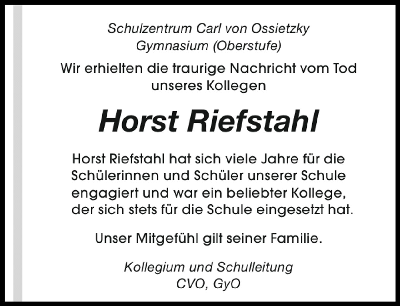<p>Schulzentrum Carl von Ossietzky<br />Gymnasium (Oberstufe)<br />Wir erhielten die traurige Nachricht vom Tod<br />unseres Kollegen</p><p>Horst Riefstahl<br />Horst Riefstahl hat sich viele Jahre für die<br />Schülerinnen und Schüler unserer Schule<br />engagiert und war ein beliebter Kollege,<br />der sich stets für die Schule eingesetzt hat.<br />Unser Mitgefühl gilt seiner Familie.<br />Kollegium und Schulleitung<br />CVO, GyO</p>