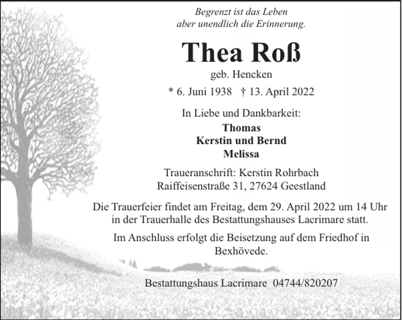 <p>Begrenzt ist das Leben<br />aber unendlich die Erinnerung.</p><p>Thea Roß<br />geb. Hencken</p><p>* 6. Juni 1938 † 13. April 2022<br />In Liebe und Dankbarkeit:<br />Thomas<br />Kerstin und Bernd<br />Melissa<br />Traueranschrift: Kerstin Rohrbach<br />Raiffeisenstraße 31, 27624 Geestland<br />Die Trauerfeier findet am Freitag, dem 29. April 2022 um 14 Uhr<br />in der Trauerhalle des Bestattungshauses Lacrimare statt.<br />Im Anschluss erfolgt die Beisetzung auf dem Friedhof in<br />Bexhövede.<br />Bestattungshaus Lacrimare 04744/820207</p>