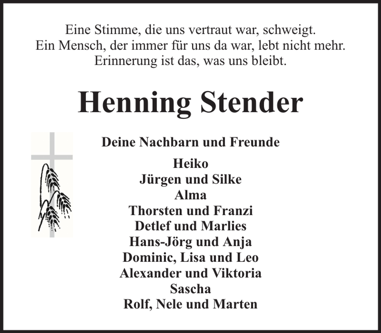 <p>Eine Stimme, die uns vertraut war, schweigt.<br />Ein Mensch, der immer für uns da war, lebt nicht mehr.<br />Erinnerung ist das, was uns bleibt.</p><p>Henning Stender<br />Deine Nachbarn und Freunde<br />Heiko<br />Jürgen und Silke<br />Alma<br />Thorsten und Franzi<br />Detlef und Marlies<br />Hans-Jörg und Anja<br />Dominic, Lisa und Leo<br />Alexander und Viktoria<br />Sascha<br />Rolf, Nele und Marten</p>