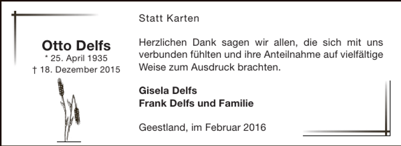 <p>Statt Karten</p><p>Otto Delfs</p><p>* 25. April 1935<br />† 18. Dezember 2015</p><p>Herzlichen Dank sagen wir allen, die sich mit uns<br />verbunden fühlten und ihre Anteilnahme auf vielfältige<br />Weise zum Ausdruck brachten.<br />Gisela Delfs<br />Frank Delfs und Familie<br />Geestland, im Februar 2016</p>