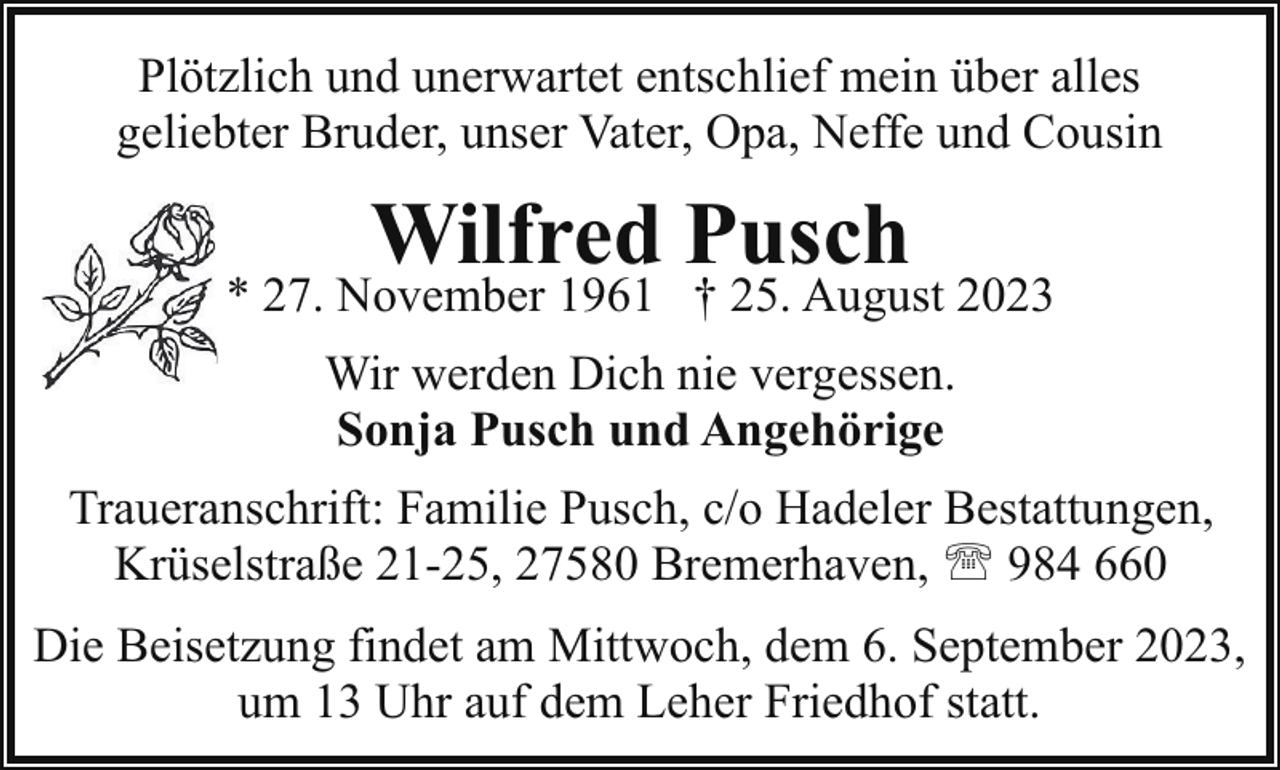 <p>Plötzlich und unerwartet entschlief mein über alles<br />geliebter Bruder, unser Vater, Opa, Neffe und Cousin</p><p>Wilfred Pusch</p><p>* 27. November 1961 † 25. August 2023<br />Wir werden Dich nie vergessen.<br />Sonja Pusch und Angehörige<br />Traueranschrift: Familie Pusch, c/o Hadeler Bestattungen,<br />Krüselstraße 21-25, 27580 Bremerhaven, ' 984 660<br />Die Beisetzung findet am Mittwoch, dem 6. September 2023,<br />um 13 Uhr auf dem Leher Friedhof statt.</p>