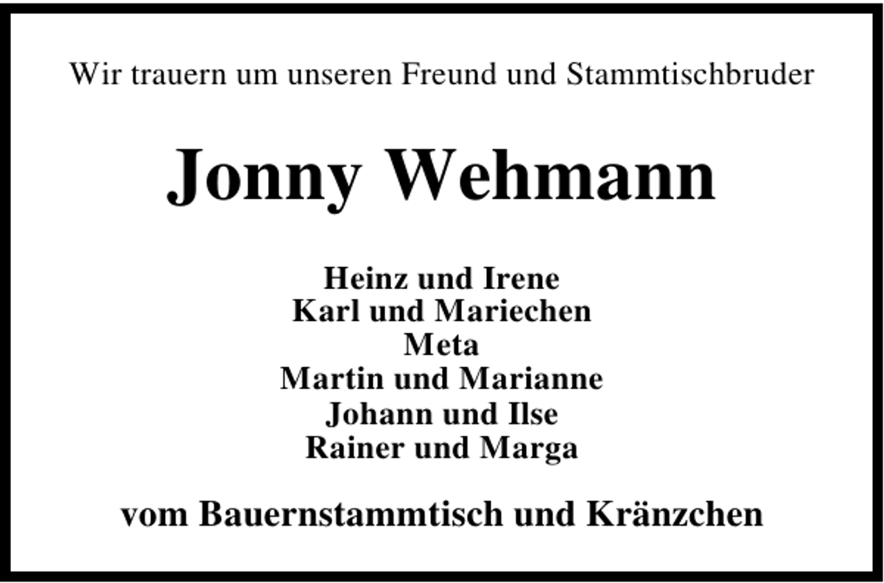 <p>Wir trauern um unseren Freund und Stammtischbruder</p><p>Jonny Wehmann<br />Heinz und Irene<br />Karl und Mariechen<br />Meta<br />Martin und Marianne<br />Johann und Ilse<br />Rainer und Marga</p><p>vom Bauernstammtisch und Kränzchen</p>