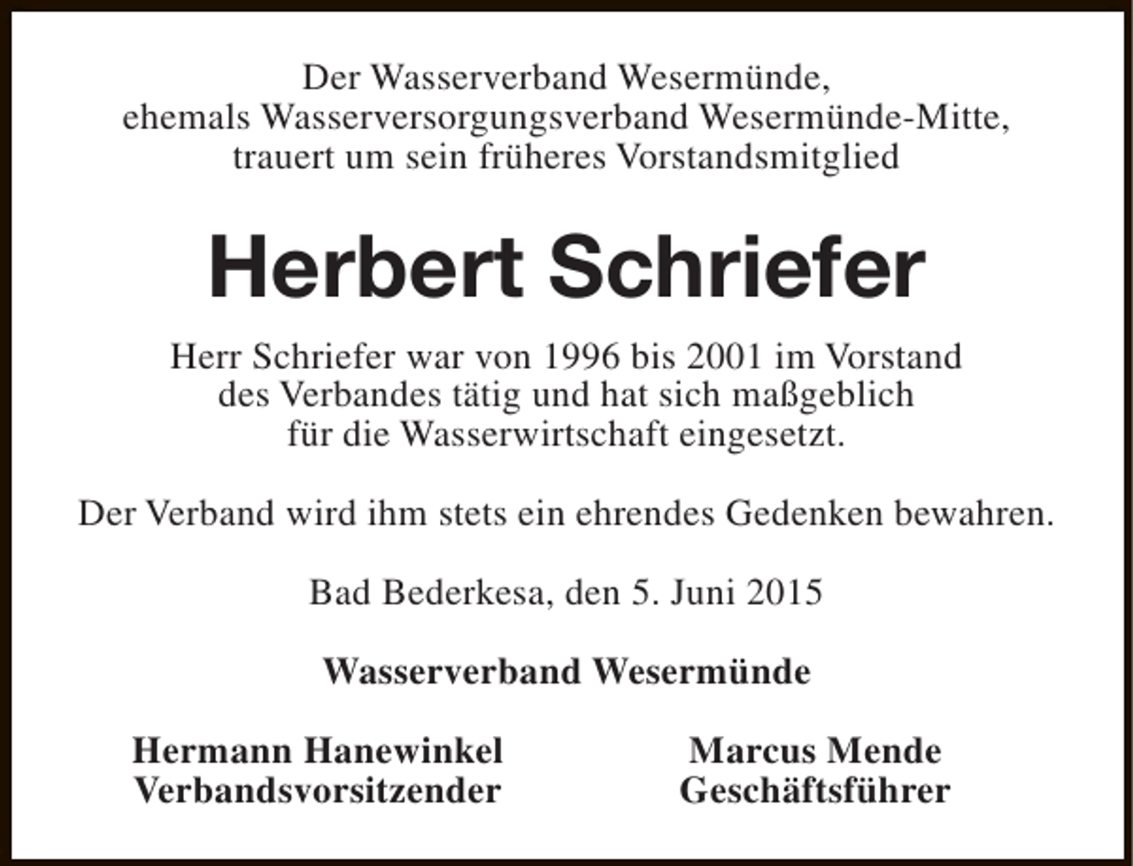 <p>Der Wasserverband Wesermünde,<br />ehemals Wasserversorgungsverband Wesermünde-Mitte,<br />trauert um sein früheres Vorstandsmitglied</p><p>Herbert Schriefer<br />Herr Schriefer war von 1996 bis 2001 im Vorstand<br />des Verbandes tätig und hat sich maßgeblich<br />für die Wasserwirtschaft eingesetzt.<br />Der Verband wird ihm stets ein ehrendes Gedenken bewahren.<br />Bad Bederkesa, den 5. Juni 2015<br />Wasserverband Wesermünde<br />Hermann Hanewinkel<br />Verbandsvorsitzender</p><p>Marcus Mende<br />Geschäftsführer</p>