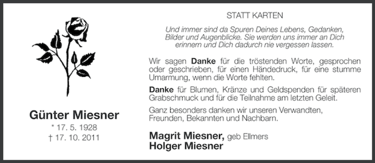 <p>STATT KARTEN<br />Und immer sind da Spuren Deines Lebens, Gedanken,<br />Bilder und Augenblicke. Sie werden uns immer an Dich<br />erinnern und Dich dadurch nie vergessen lassen.</p><p>Günter Miesner<br />* 17. 5. 1928<br />† 17. 10. 2011</p><p>Wir sagen Danke für die tröstenden Worte, gesprochen<br />oder geschrieben, für einen Händedruck, für eine stumme<br />Umarmung, wenn die Worte fehlten.<br />Danke für Blumen, Kränze und Geldspenden für späteren<br />Grabschmuck und für die Teilnahme am letzten Geleit.<br />Ganz besonders danken wir unseren Verwandten,<br />Freunden, Bekannten und Nachbarn.</p><p>Magrit Miesner, geb Ellmers<br />Holger Miesner</p>