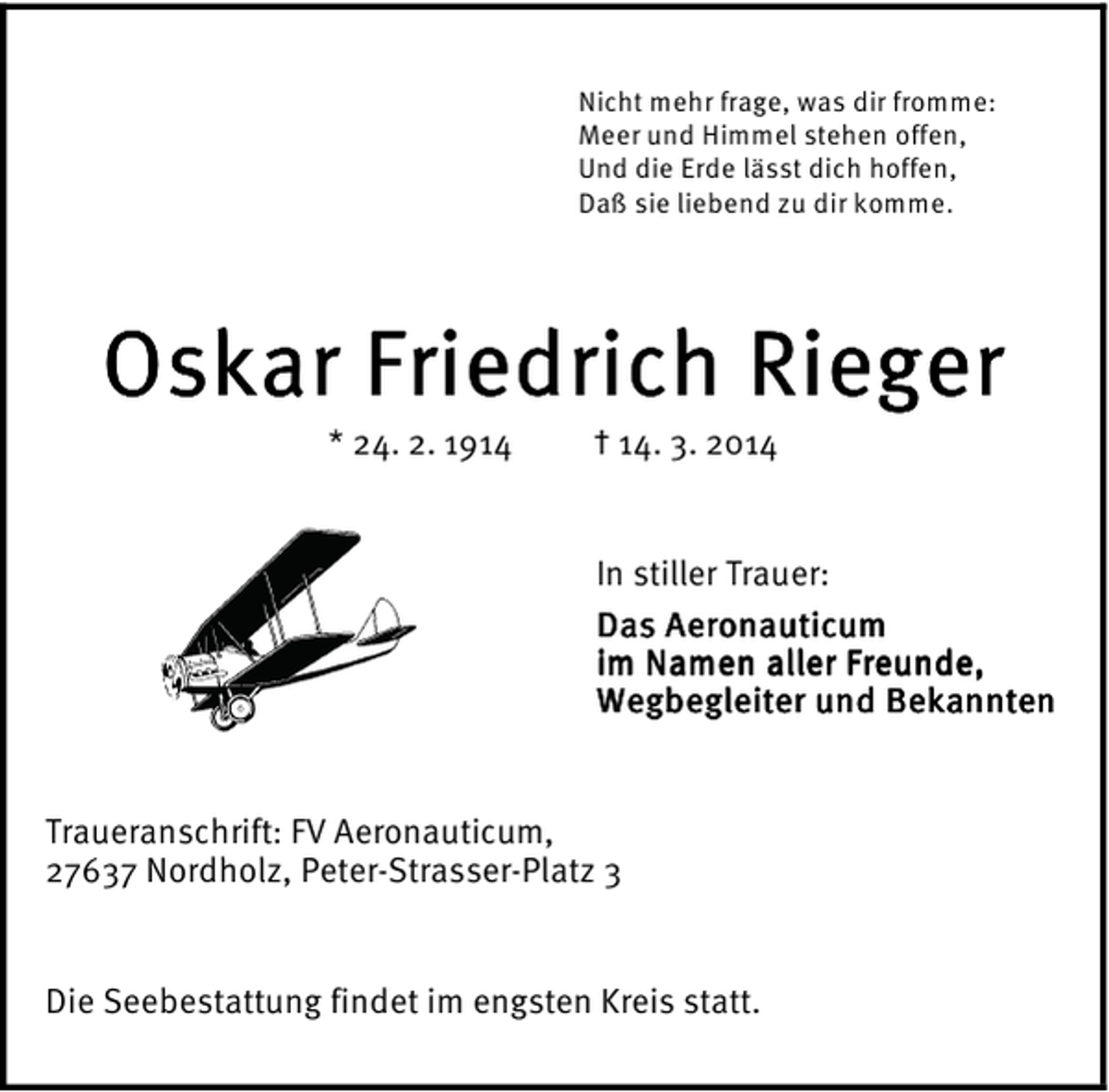 <p>Nicht mehr frage, was dir fromme:<br />Meer und Himmel stehen offen,<br />Und die Erde lässt dich hoffen,<br />Daß sie liebend zu dir komme.</p><p>Oskar Friedrich Rieger<br />* 24. 2. 1914</p><p>† 14. 3. 2014</p><p>In stiller Trauer:<br />Das Aeronauticum<br />im Namen aller Freunde,<br />Wegbegleiter<br />Bekannten<br />Wegbegleiter und Bekannten<br />Traueranschrift: FV Aeronauticum,<br />27637 Nordholz, Peter-Strasser-Platz 3<br />Die Seebestattung findet im engsten Kreis statt.</p>