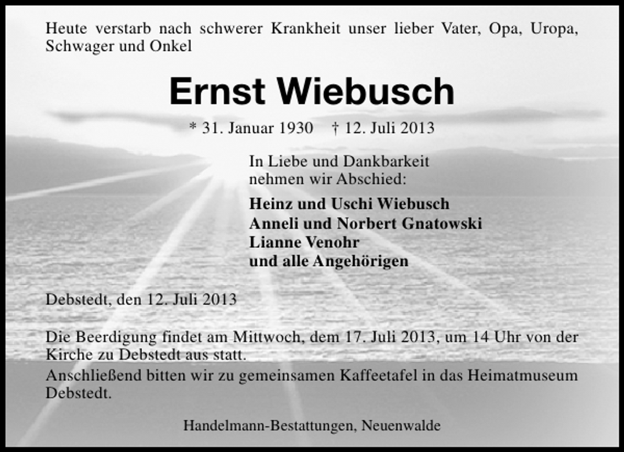<p>Heute verstarb nach schwerer Krankheit unser lieber Vater, Opa, Uropa,<br />Schwager und Onkel</p><p>Ernst Wiebusch<br />* 31. Januar 1930</p><p>† 12. Juli 2013</p><p>In Liebe und Dankbarkeit<br />nehmen wir Abschied:<br />Heinz und Uschi Wiebusch<br />Anneli und Norbert Gnatowski<br />Lianne Venohr<br />und alle Angehörigen<br />Debstedt, den 12. Juli 2013<br />Die Beerdigung findet am Mittwoch, dem 17. Juli 2013, um 14 Uhr von der<br />Kirche zu Debstedt aus statt.<br />Anschließend bitten wir zu gemeinsamen Kaffeetafel in das Heimatmuseum<br />Debstedt.<br />Handelmann-Bestattungen, Neuenwalde</p>