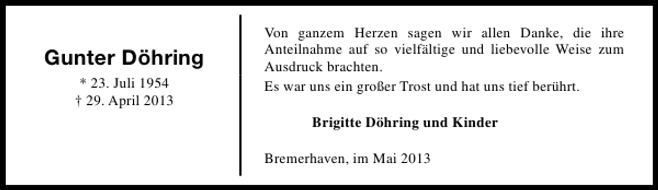 <p>Gunter Döhring<br />* 23. Juli 1954<br />† 29. April 2013</p><p>Von ganzem Herzen sagen wir allen Danke, die ihre<br />Anteilnahme auf so vielfältige und liebevolle Weise zum<br />Ausdruck brachten.<br />Es war uns ein großer Trost und hat uns tief berührt.<br />Brigitte Döhring und Kinder<br />Bremerhaven, im Mai 2013</p>