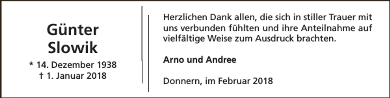 <p>Günter<br />Slowik<br />* 14. Dezember 1938<br />† 1. Januar 2018</p><p>Herzlichen Dank allen, die sich in stiller Trauer mit<br />uns verbunden fühlten und ihre Anteilnahme auf<br />vielfältige Weise zum Ausdruck brachten.<br />Arno und Andree<br />Donnern, im Februar 2018</p>